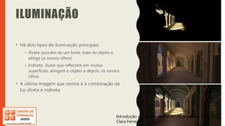 Introdução do desenvolvimento de jogos em Unity 3D
Clara Ferreira
ILUMINAÇÃO
• Há dois tipos de iluminação principais:
– Direta (provém de um fonte, bate no objeto e
atinge os nossos olhos)
– Indireta (luzes que reflectem em muitas
superfícies, atingem o objeto e depois, os nossos
olhos.
• A última imagem que vemos é a combinação da
luz direta e indireta
Introdução do desenvolvimento de jogos em Unity 3D
Clara Ferreira
 