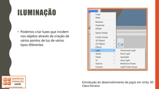 Introdução do desenvolvimento de jogos em Unity 3D
Clara Ferreira
ILUMINAÇÃO
• Podemos criar luzes que incidem
nos objetos através da criação de
vários pontos de luz de vários
tipos diferentes.
 
