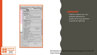 Introdução do desenvolvimento de jogos em Unity 3D
Clara Ferreira
ILUMINAÇÃO
• Podemos apenas usar a luz
ambiente alterando as
opções de luz que aparecem
na janela de Lightning
Introdução do desenvolvimento de jogos em Unity 3D
Clara Ferreira
 