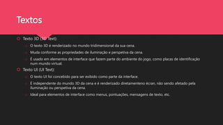 Textos
 Texto 3D (3D Text):
o O texto 3D é renderizado no mundo tridimensional da sua cena.
o Muda conforme as propriedades de iluminação e perspetiva da cena.
o É usado em elementos de interface que fazem parte do ambiente do jogo, como placas de identificação
num mundo virtual.
 Texto UI (UI Text):
o O texto UI foi concebido para ser exibido como parte da interface.
o É independente do mundo 3D da cena e é renderizado diretamenteno écran, não sendo afetado pela
iluminação ou perspetiva da cena.
o Ideal para elementos de interface como menus, pontuações, mensagens de texto, etc.
 