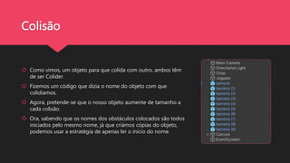 Colisão
 Como vimos, um objeto para que colida com outro, ambos têm
de ser Colider.
 Fizemos um código que dizia o nome do objeto com que
colidíamos.
 Agora, pretende-se que o nosso objeto aumente de tamanho a
cada colisão.
 Ora, sabendo que os nomes dos obstáculos colocados são todos
iniciados pelo mesmo nome, já que criámos cópias do objeto,
podemos usar a estratégia de apenas ler o início do nome.
 