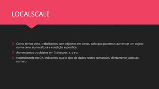 LOCALSCALE
 Como temos visto, trabalhamos com objectos em cenas, pelo que podemos aumentar um objeto
numa cena, numa altura e condição específica.
 Aumentamos os objetos em 3 direçoes: x, y e z.
 Normalmente no C#, indicamos qual o tipo de dados nestes comandos, diretamente junto ao
número.
 