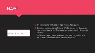 FLOAT
 Os números no Unity são do tipo double, float ou int.
 Como os números por defeito no C# são sempre em double, se
queremos trabalhar em float, devemos acrescentar o f depois do
número.
 O f é usual na programação em C# mas não obrigatório, a não
ser que seja mesmo essencial trabalhar em float.
 