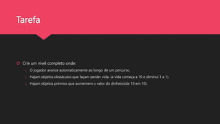 Tarefa
 Crie um nível completo onde:
o O jogador avance automaticamente ao longo de um percurso.
o Hajam objetos obstáculos que façam perder vida. (a vida começa a 10 e diminui 1 a 1).
o Hajam objetos prémios que aumentem o valor do dinheiro(de 10 em 10).
 