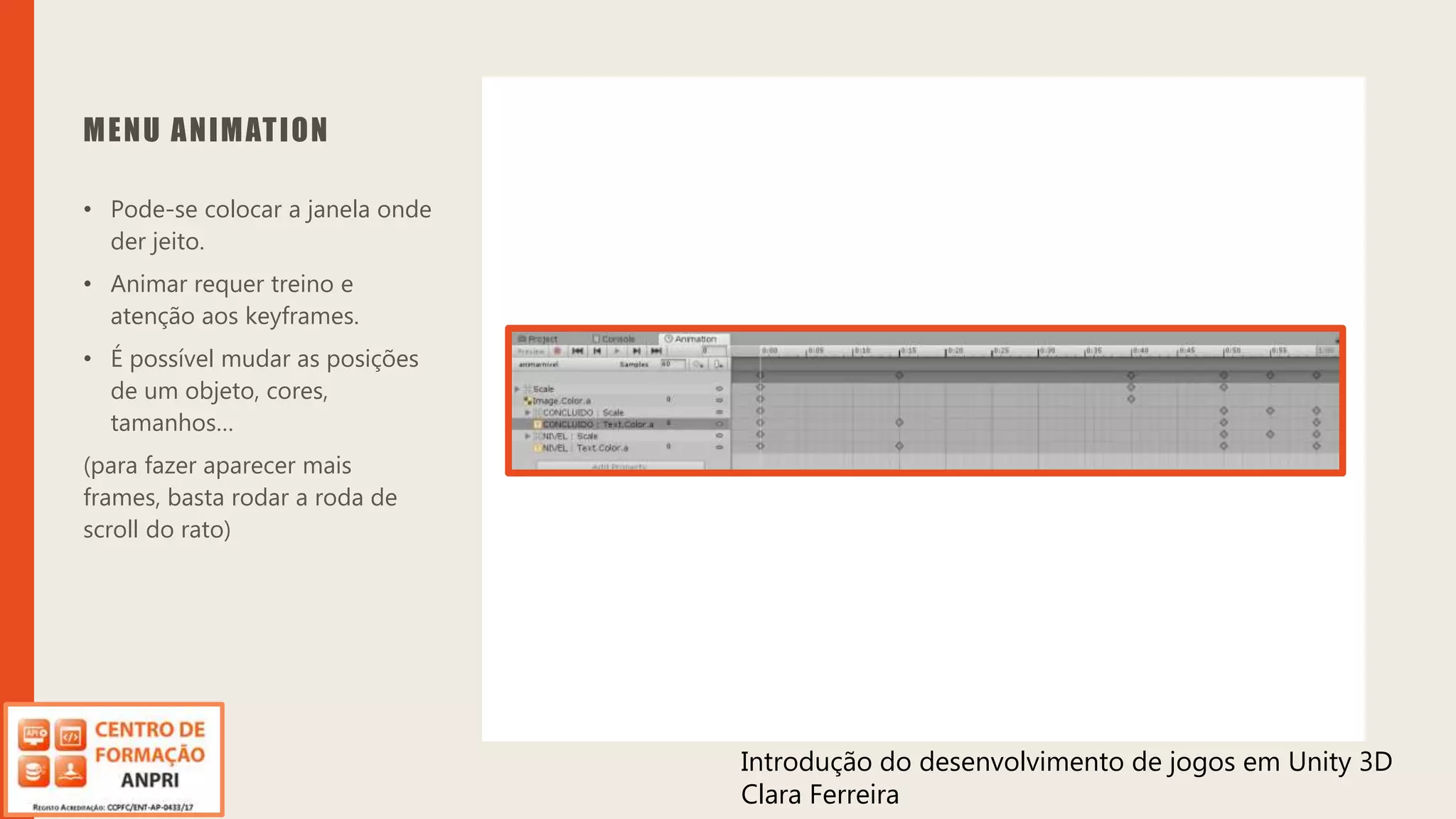 Introdução do desenvolvimento de jogos em Unity 3D
Clara Ferreira
MENU ANIMATION
• Pode-se colocar a janela onde
der jeito.
• Animar requer treino e
atenção aos keyframes.
• É possível mudar as posições
de um objeto, cores,
tamanhos…
(para fazer aparecer mais
frames, basta rodar a roda de
scroll do rato)
Introdução do desenvolvimento de jogos em Unity 3D
Clara Ferreira
 
