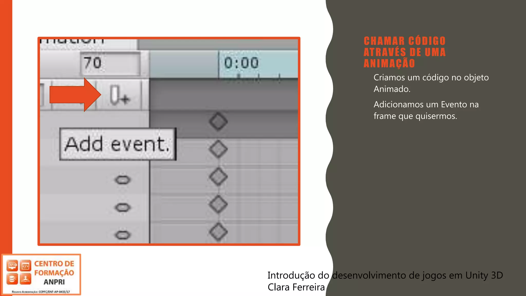 Introdução do desenvolvimento de jogos em Unity 3D
Clara Ferreira
CHAMAR CÓDIGO
ATRAVÉS DE UMA
ANIMAÇÃO
• Criamos um código no objeto
Animado.
• Adicionamos um Evento na
frame que quisermos.
Introdução do desenvolvimento de jogos em Unity 3D
Clara Ferreira
 