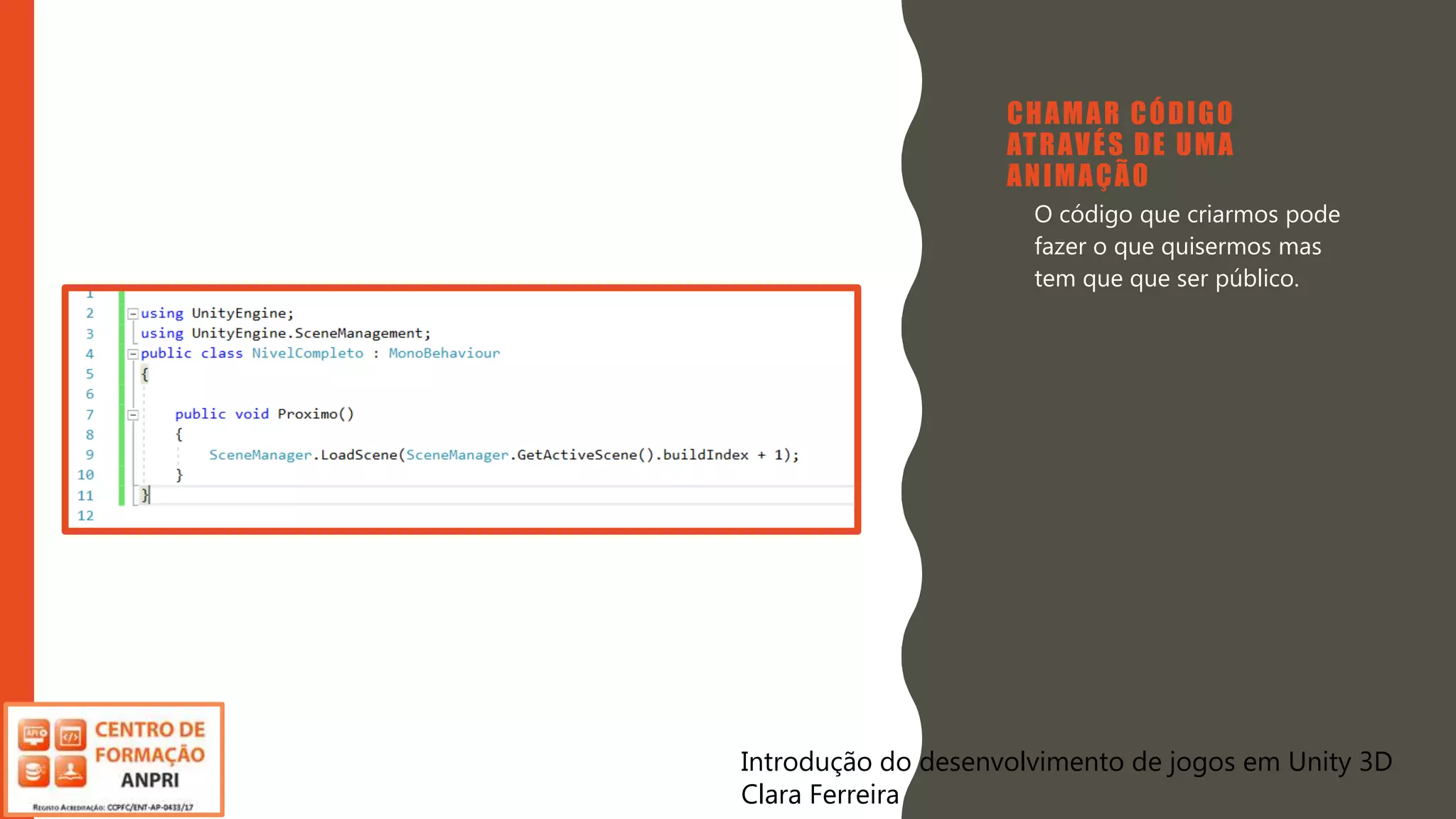 Introdução do desenvolvimento de jogos em Unity 3D
Clara Ferreira
CHAMAR CÓDIGO
ATRAVÉS DE UMA
ANIMAÇÃO
• O código que criarmos pode
fazer o que quisermos mas
tem que que ser público.
Introdução do desenvolvimento de jogos em Unity 3D
Clara Ferreira
 