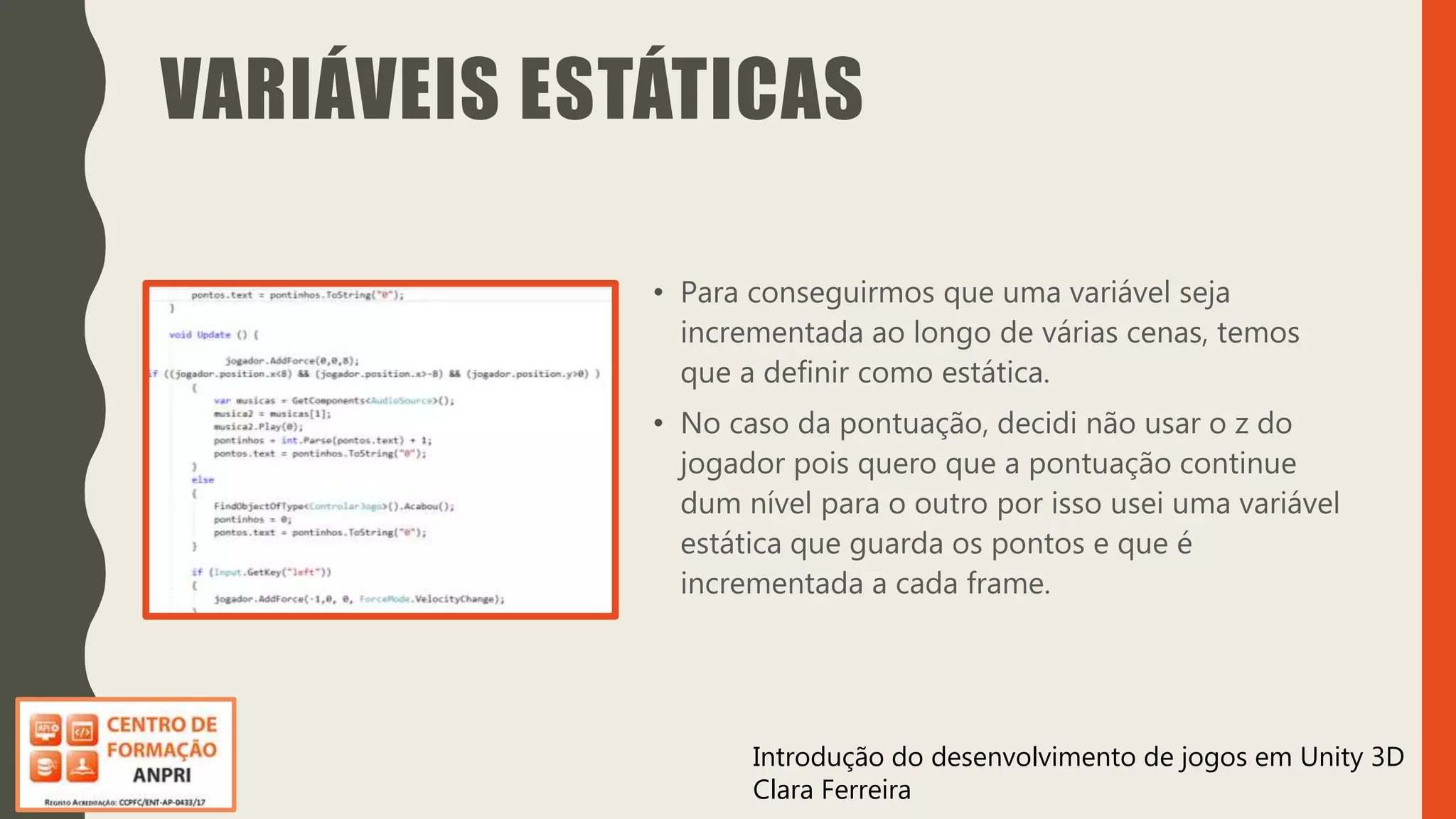 Introdução do desenvolvimento de jogos em Unity 3D
Clara Ferreira
VARIÁVEIS ESTÁTICAS
• Para conseguirmos que uma variável seja
incrementada ao longo de várias cenas, temos
que a definir como estática.
• No caso da pontuação, decidi não usar o z do
jogador pois quero que a pontuação continue
dum nível para o outro por isso usei uma variável
estática que guarda os pontos e que é
incrementada a cada frame.
 