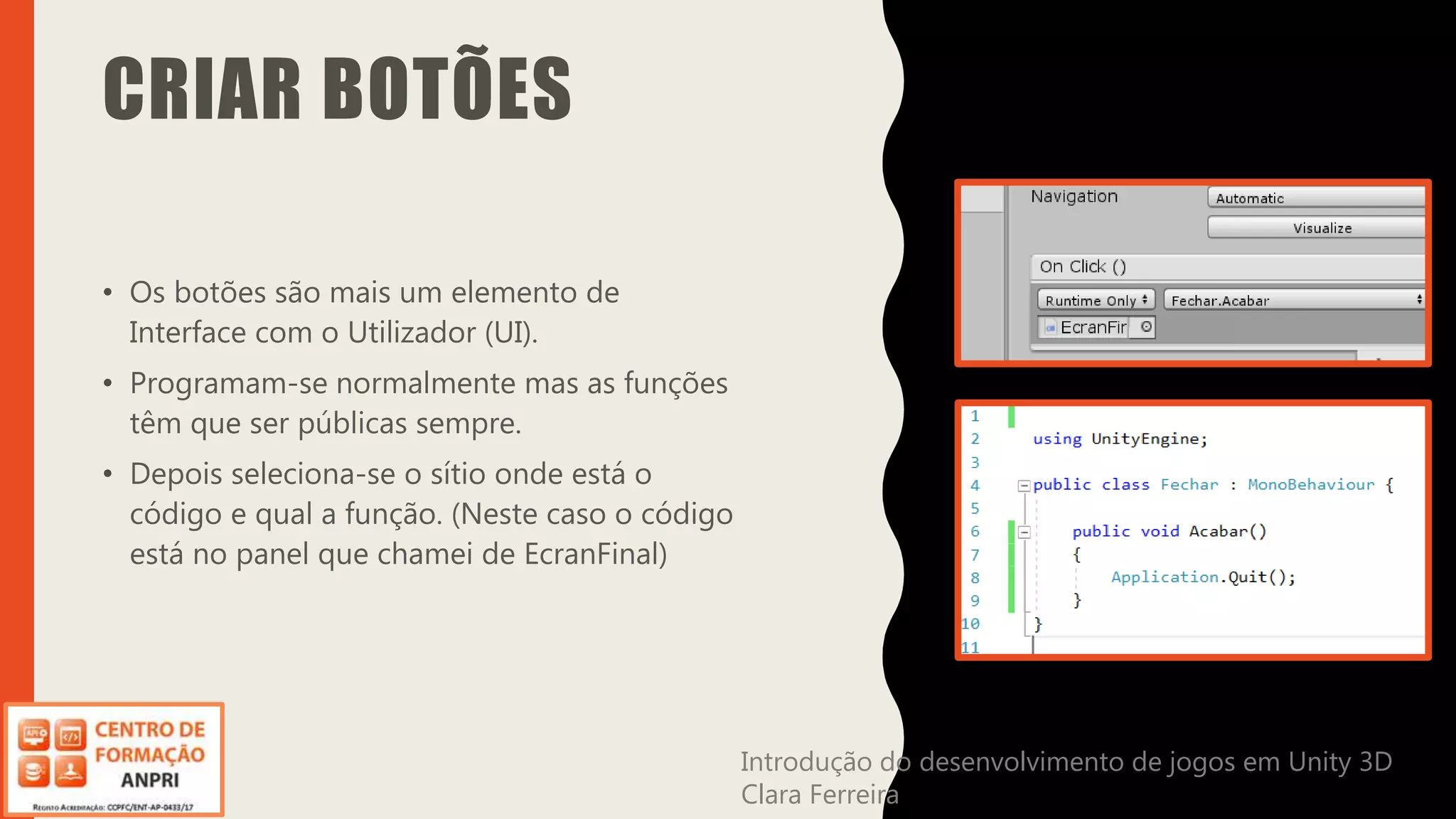 Introdução do desenvolvimento de jogos em Unity 3D
Clara Ferreira
CRIAR BOTÕES
• Os botões são mais um elemento de
Interface com o Utilizador (UI).
• Programam-se normalmente mas as funções
têm que ser públicas sempre.
• Depois seleciona-se o sítio onde está o
código e qual a função. (Neste caso o código
está no panel que chamei de EcranFinal)
Introdução do desenvolvimento de jogos em Unity 3D
Clara Ferreira
 