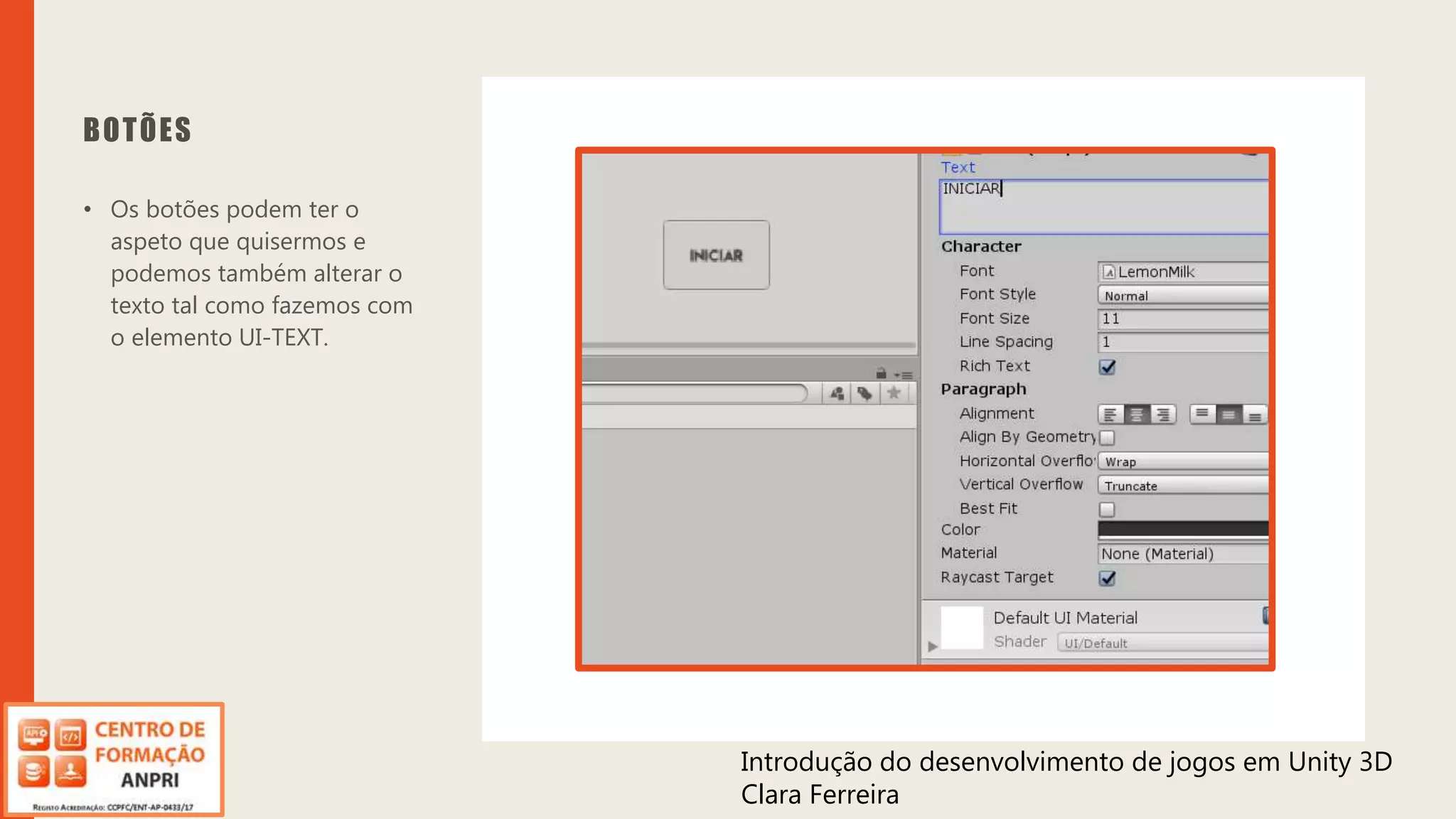 Introdução do desenvolvimento de jogos em Unity 3D
Clara Ferreira
BOTÕES
• Os botões podem ter o
aspeto que quisermos e
podemos também alterar o
texto tal como fazemos com
o elemento UI-TEXT.
Introdução do desenvolvimento de jogos em Unity 3D
Clara Ferreira
 