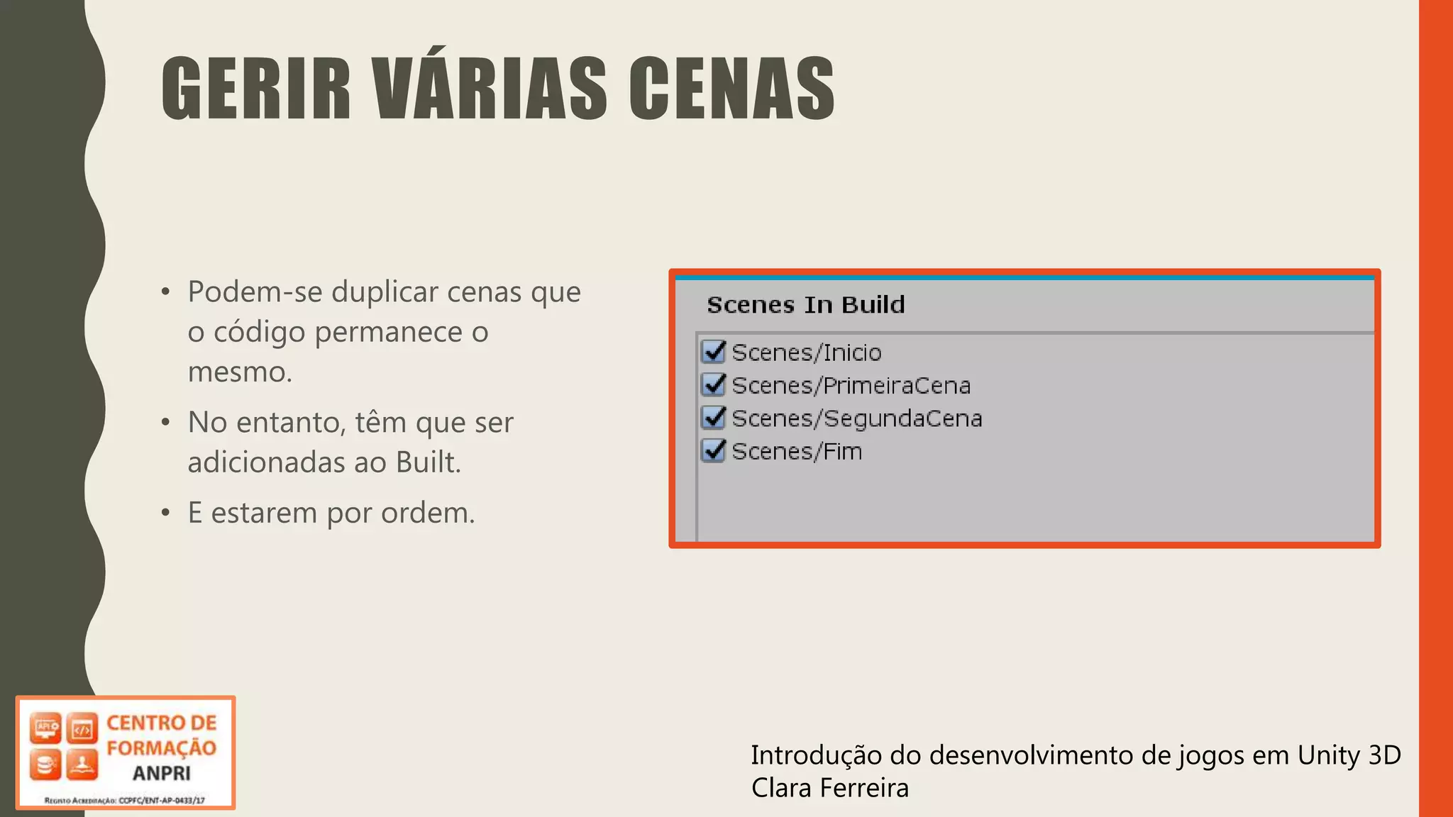 Introdução do desenvolvimento de jogos em Unity 3D
Clara Ferreira
GERIR VÁRIAS CENAS
• Podem-se duplicar cenas que
o código permanece o
mesmo.
• No entanto, têm que ser
adicionadas ao Built.
• E estarem por ordem.
 