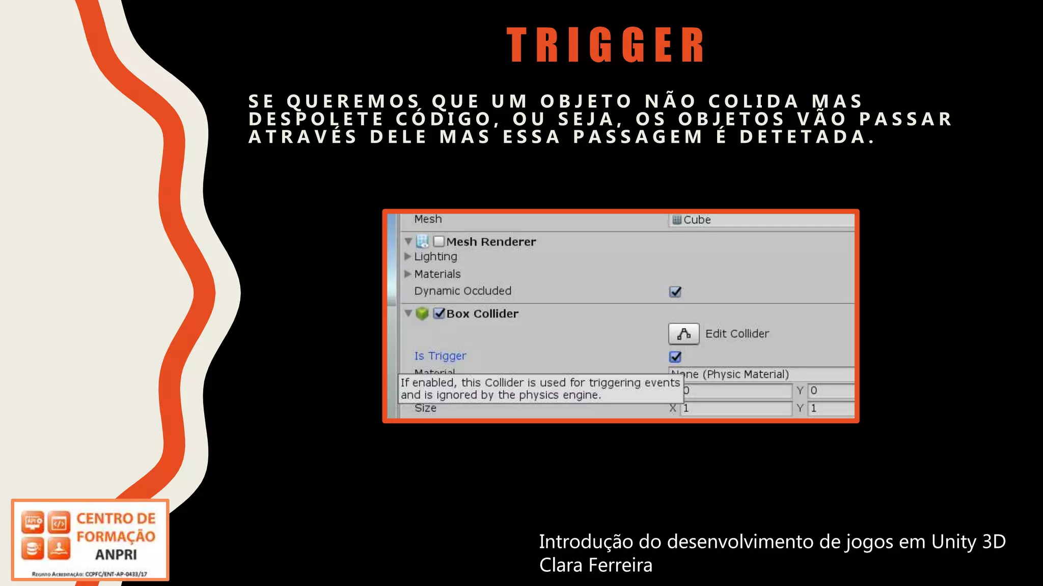 Introdução do desenvolvimento de jogos em Unity 3D
Clara Ferreira
T R I G G E R
S E Q U E R E M O S Q U E U M O B J E T O N Ã O C O L I D A M A S
D E S P O L E T E C Ó D I G O , O U S E J A , O S O B J E T O S V Ã O P A S S A R
A T R A V É S D E L E M A S E S S A P A S S A G E M É D E T E T A D A .
Introdução do desenvolvimento de jogos em Unity 3D
Clara Ferreira
 