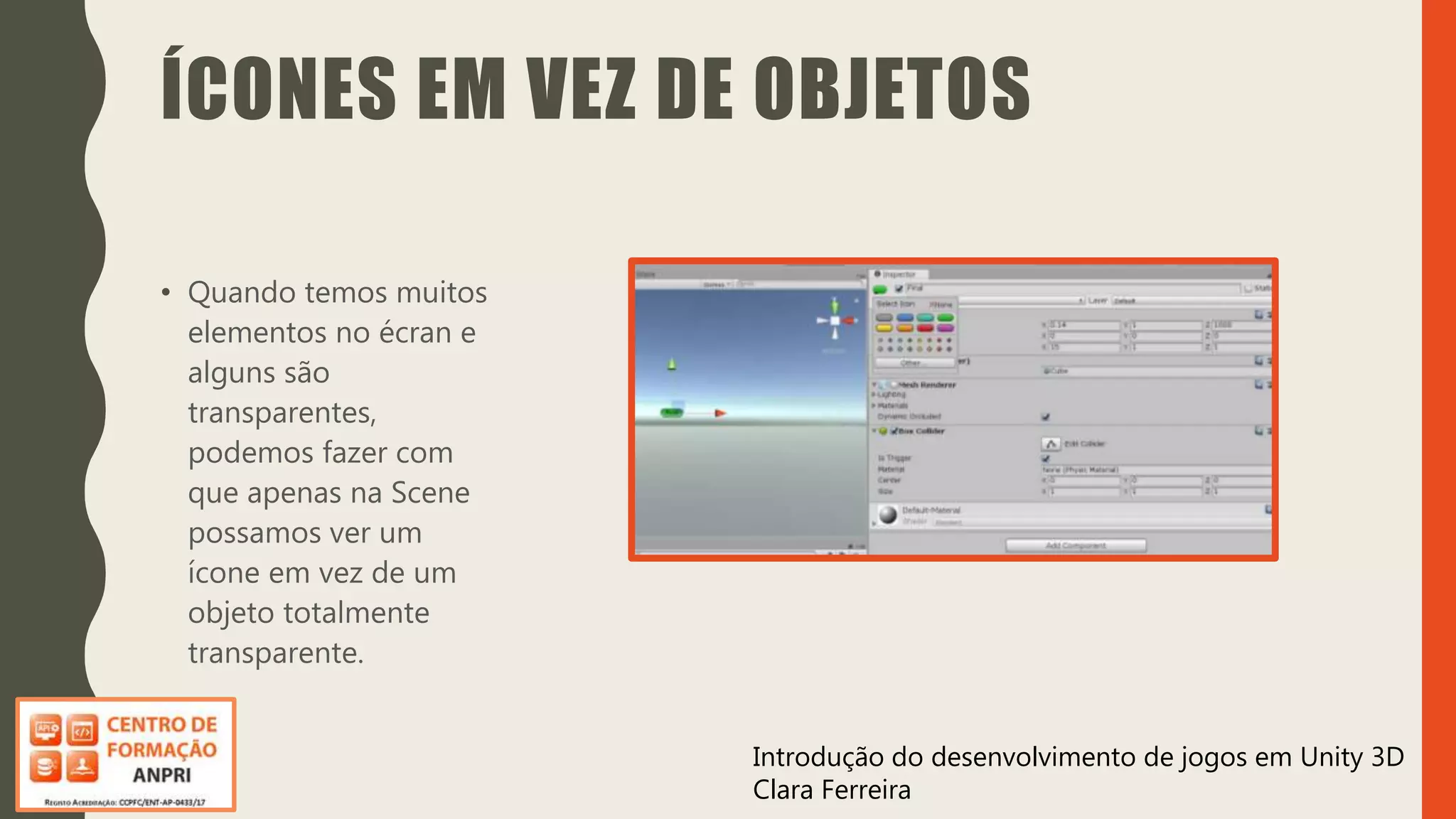 Introdução do desenvolvimento de jogos em Unity 3D
Clara Ferreira
ÍCONES EM VEZ DE OBJETOS
• Quando temos muitos
elementos no écran e
alguns são
transparentes,
podemos fazer com
que apenas na Scene
possamos ver um
ícone em vez de um
objeto totalmente
transparente.
 