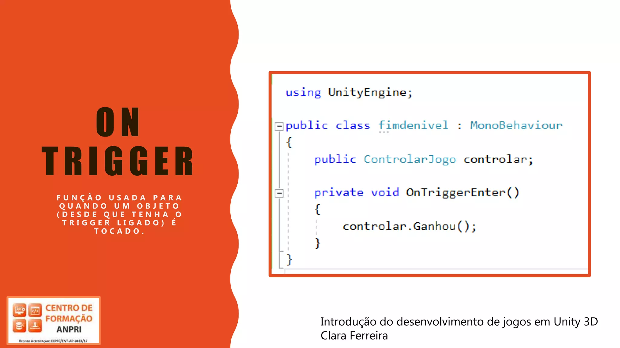 Introdução do desenvolvimento de jogos em Unity 3D
Clara Ferreira
ON
TRIGGER
F U N Ç Ã O U S A D A P A R A
Q U A N D O U M O B J E T O
( D E S D E Q U E T E N H A O
T R I G G E R L I G A D O ) É
T O C A D O .
Introdução do desenvolvimento de jogos em Unity 3D
Clara Ferreira
 