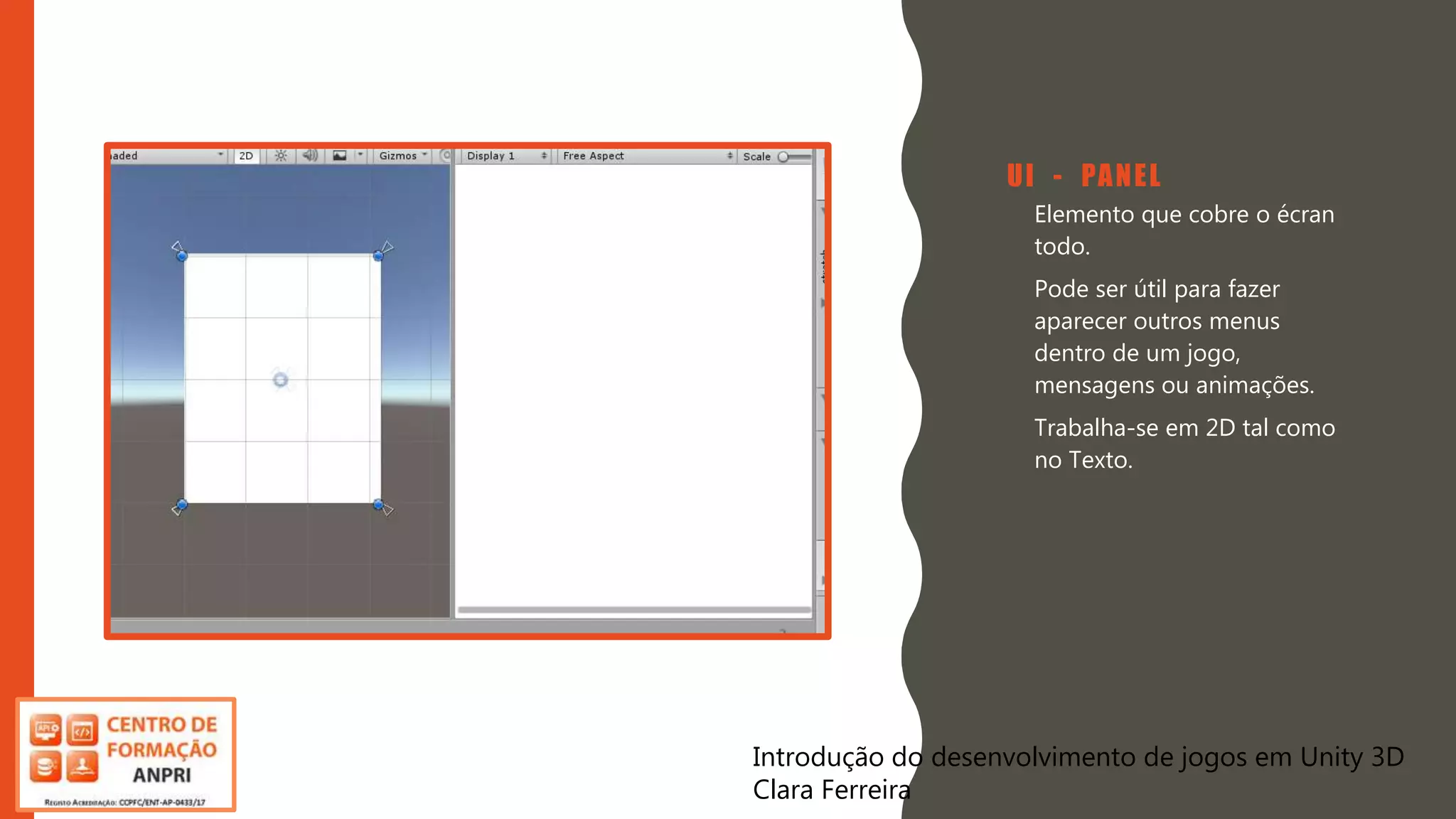 Introdução do desenvolvimento de jogos em Unity 3D
Clara Ferreira
UI - PANEL
• Elemento que cobre o écran
todo.
• Pode ser útil para fazer
aparecer outros menus
dentro de um jogo,
mensagens ou animações.
• Trabalha-se em 2D tal como
no Texto.
Introdução do desenvolvimento de jogos em Unity 3D
Clara Ferreira
 
