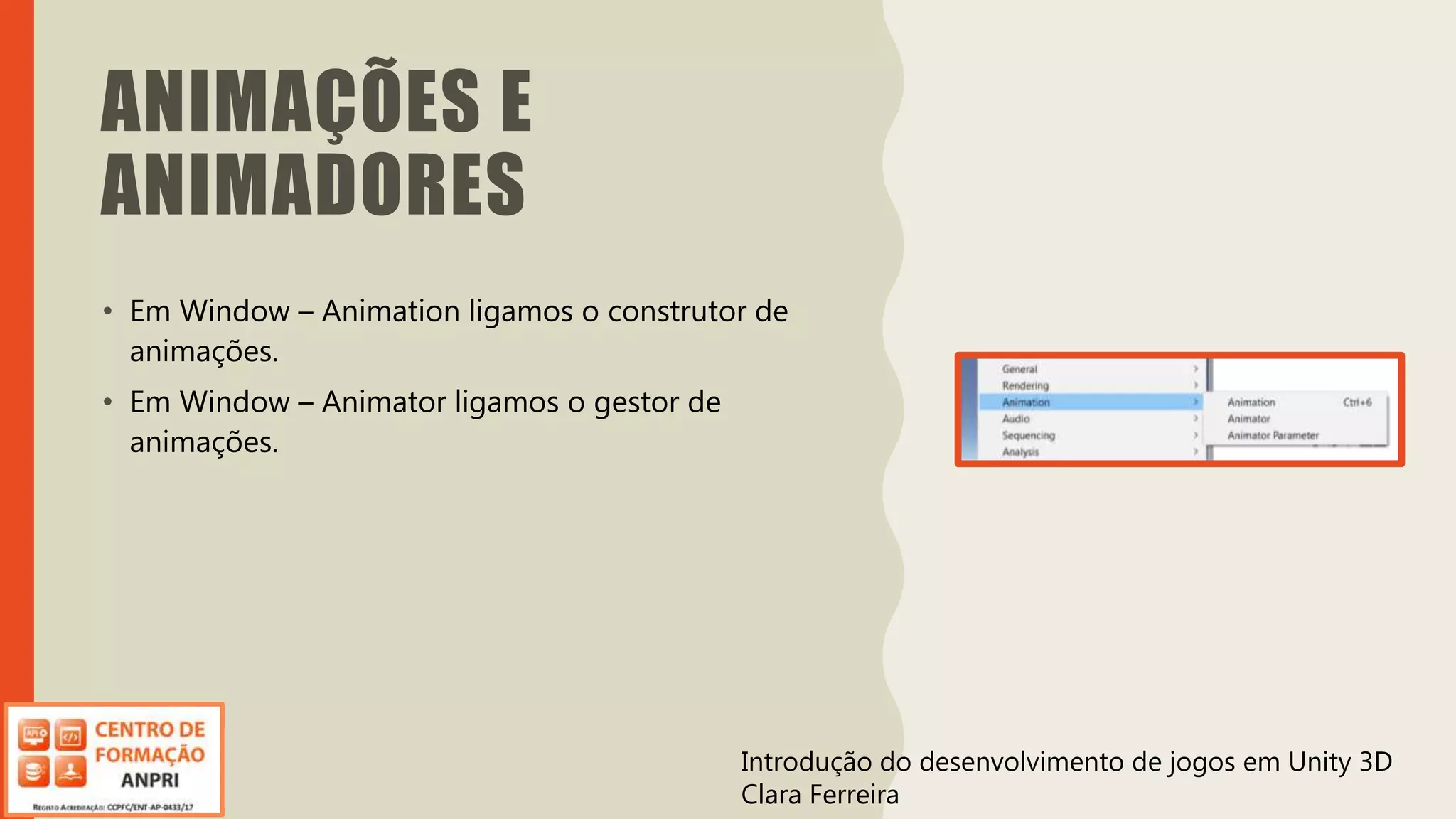 Introdução do desenvolvimento de jogos em Unity 3D
Clara Ferreira
ANIMAÇÕES E
ANIMADORES
• Em Window – Animation ligamos o construtor de
animações.
• Em Window – Animator ligamos o gestor de
animações.
Introdução do desenvolvimento de jogos em Unity 3D
Clara Ferreira
 