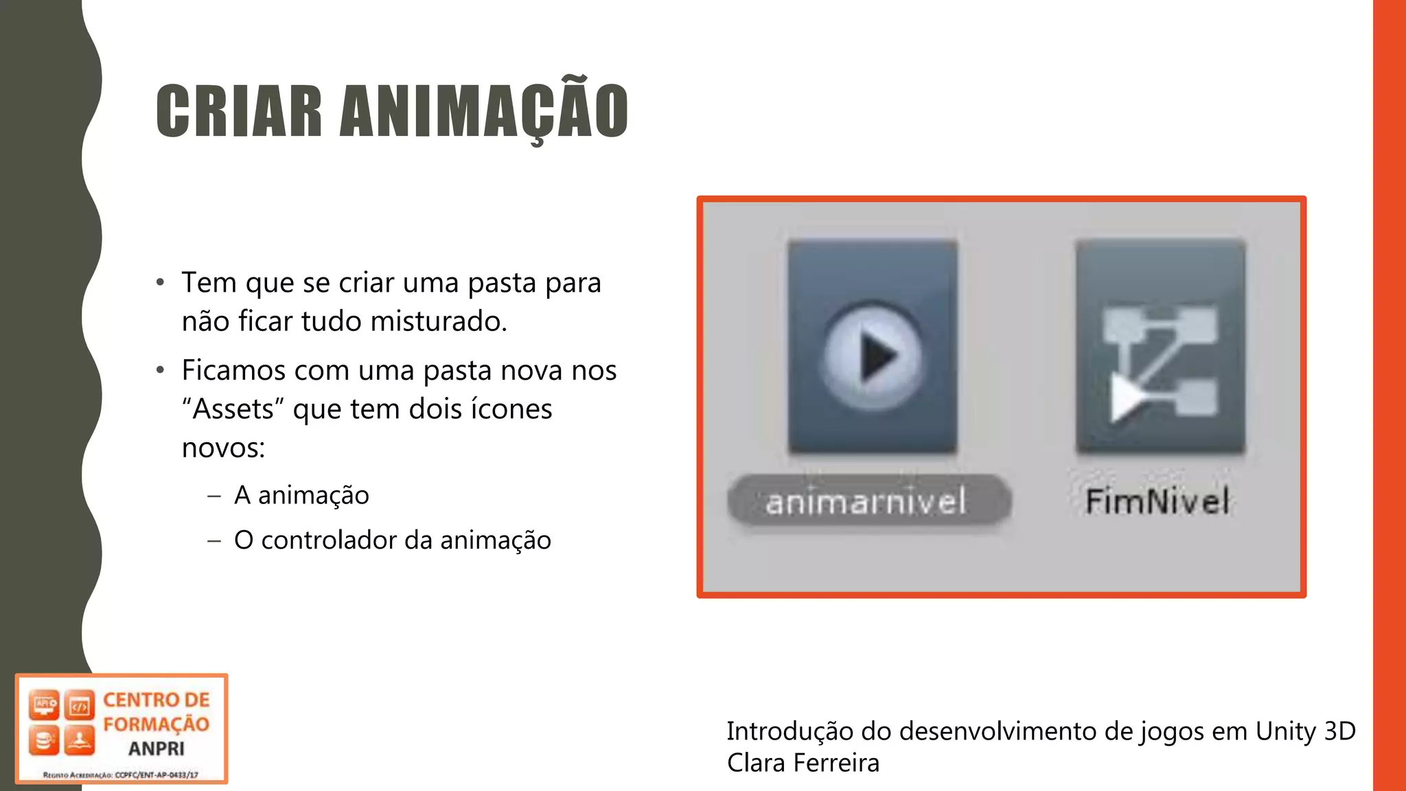Introdução do desenvolvimento de jogos em Unity 3D
Clara Ferreira
CRIAR ANIMAÇÃO
• Tem que se criar uma pasta para
não ficar tudo misturado.
• Ficamos com uma pasta nova nos
“Assets” que tem dois ícones
novos:
– A animação
– O controlador da animação
 