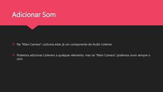 Adicionar Som
Na “Main Camera” costuma estar já um componente de Audio Listener.
Podemos adicionar Listeners a qualquer elemento, mas na “Main Camera” podemos ouvir sempre o
som.