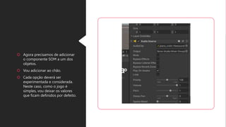  Agora precisamos de adicionar
o componente SOM a um dos
objetos.
Vou adicionar ao chão.
Cada opção deverá ser
experimentada e considerada.
Neste caso, como o jogo é
simples, vou deixar os valores
que ficam definidos por defeito.