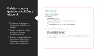 E efeitos sonoros
quando há colisões e
triggers?
Precisamos de adicionar o
componente AudioSorce ao
Jogador.
Depois no script de colisão,
precisamos da classe
UnityEngine.Audio.
Criamos uma variável do tipo
AudioSource, atribuímos o
AudioSource à variável e
depois, é só mandar tocar.