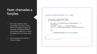 Fazer chamadas a
funções
No Unity podemos fazer
chamadas a funções criadas
dentro de objetos através do
comando FindObjectOfType
cuja sintaxe pede que o nome
do objeto tem que estar entre
<>
Assim poderemos chamar a
função Acabou.