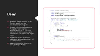 Delay
Podemos chamar uma função de
forma a que ela não seja
imediatamente “carregada”.
Usando os termos de jogos como
“Magic the Gathering” os
programadores do C# criaram o
comando “Invoke” que serve para
chamar uma função mas com algum
delay.
Esta função Invoke recebe dois
parâmetros, a função a chamar e daí
a quanto tempo.
Para isso chamamos uma função
nova, da função Acabou.