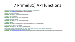 7 Prime[31] API functions 
// Prepares the connection to the Azure servers. This must be called before any other methods. 
public static void connect( string applicationUrl, string applicationKey ) 
// Inserts a new item into the database 
public static void insert<T>( T item, Action completionHandler ) 
// Updates an item in the database 
public static void update<T>( T item, Action completionHandler ) 
// Deletes an item from the database 
public static void delete<T>( T item, Action completionHandler ) 
// Queries the database 
public static void where<T>( Expression<Func<T,bool>> predicate, Action<List<T>> completionHandler ) 
// Looks an item up to see if it is in the database 
public static void lookup<T>( T item, Action<T> completionHandler ) 
// Authenticates a user with the service provider. Note that the service provider must first be setup in the Azure web dashboard! 
// The completionHandler will return null in the event of a login failure. 
public static void authenticateWithServiceProvider( MobileServiceAuthenticationProvider serviceProvider, Action<MobileServiceUser> completionHandler ) 
 