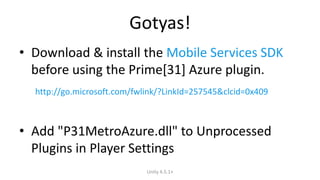 Gotyas! 
• Download & install the Mobile Services SDK 
before using the Prime[31] Azure plugin. 
http://go.microsoft.com/fwlink/?LinkId=257545&clcid=0x409 
• Add "P31MetroAzure.dll" to Unprocessed 
Plugins in Player Settings 
Unity 4.5.1+ 
 