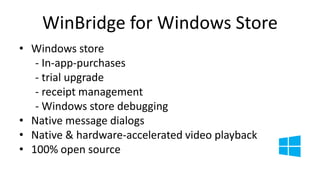 WinBridge for Windows Store 
• Windows store 
- In-app-purchases 
- trial upgrade 
- receipt management 
- Windows store debugging 
• Native message dialogs 
• Native & hardware-accelerated video playback 
• 100% open source 
 