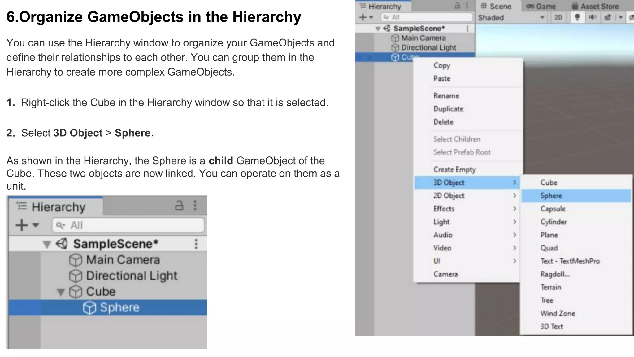 6.Organize GameObjects in the Hierarchy
You can use the Hierarchy window to organize your GameObjects and
define their relationships to each other. You can group them in the
Hierarchy to create more complex GameObjects.
1. Right-click the Cube in the Hierarchy window so that it is selected.
2. Select 3D Object > Sphere.
As shown in the Hierarchy, the Sphere is a child GameObject of the
Cube. These two objects are now linked. You can operate on them as a
unit.
 