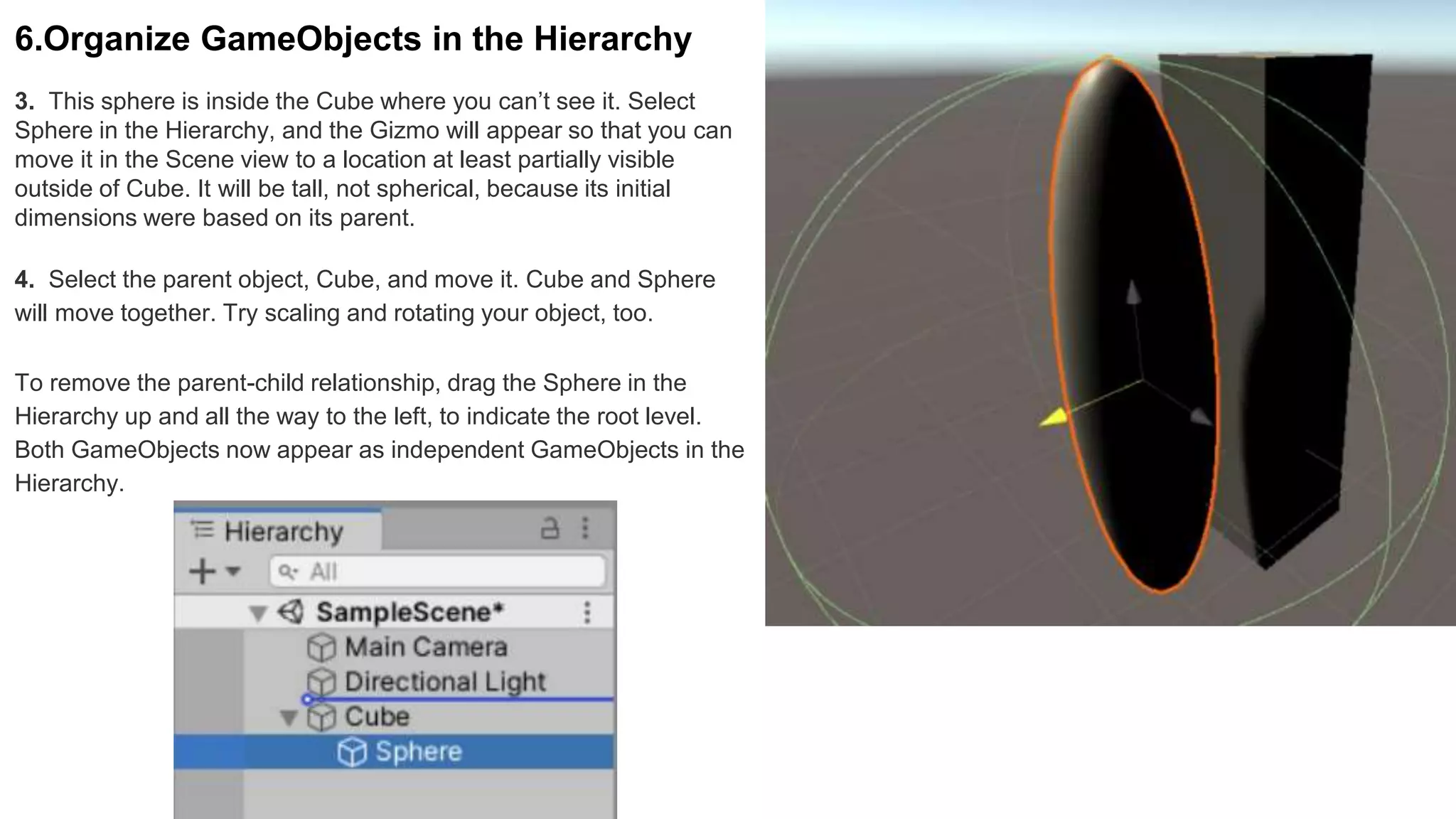 3. This sphere is inside the Cube where you can’t see it. Select
Sphere in the Hierarchy, and the Gizmo will appear so that you can
move it in the Scene view to a location at least partially visible
outside of Cube. It will be tall, not spherical, because its initial
dimensions were based on its parent.
6.Organize GameObjects in the Hierarchy
4. Select the parent object, Cube, and move it. Cube and Sphere
will move together. Try scaling and rotating your object, too.
To remove the parent-child relationship, drag the Sphere in the
Hierarchy up and all the way to the left, to indicate the root level.
Both GameObjects now appear as independent GameObjects in the
Hierarchy.
 