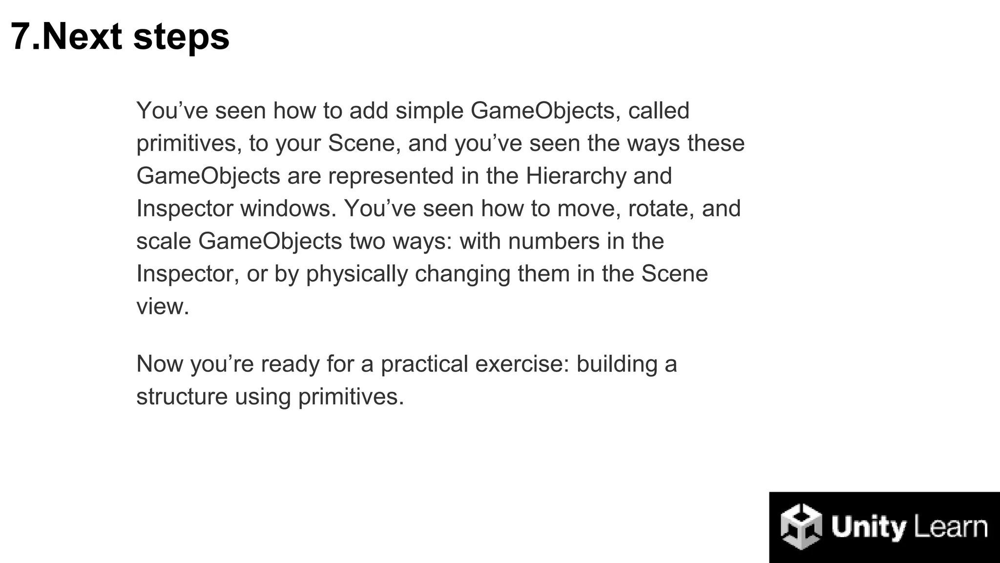 7.Next steps
You’ve seen how to add simple GameObjects, called
primitives, to your Scene, and you’ve seen the ways these
GameObjects are represented in the Hierarchy and
Inspector windows. You’ve seen how to move, rotate, and
scale GameObjects two ways: with numbers in the
Inspector, or by physically changing them in the Scene
view.
Now you’re ready for a practical exercise: building a
structure using primitives.
 