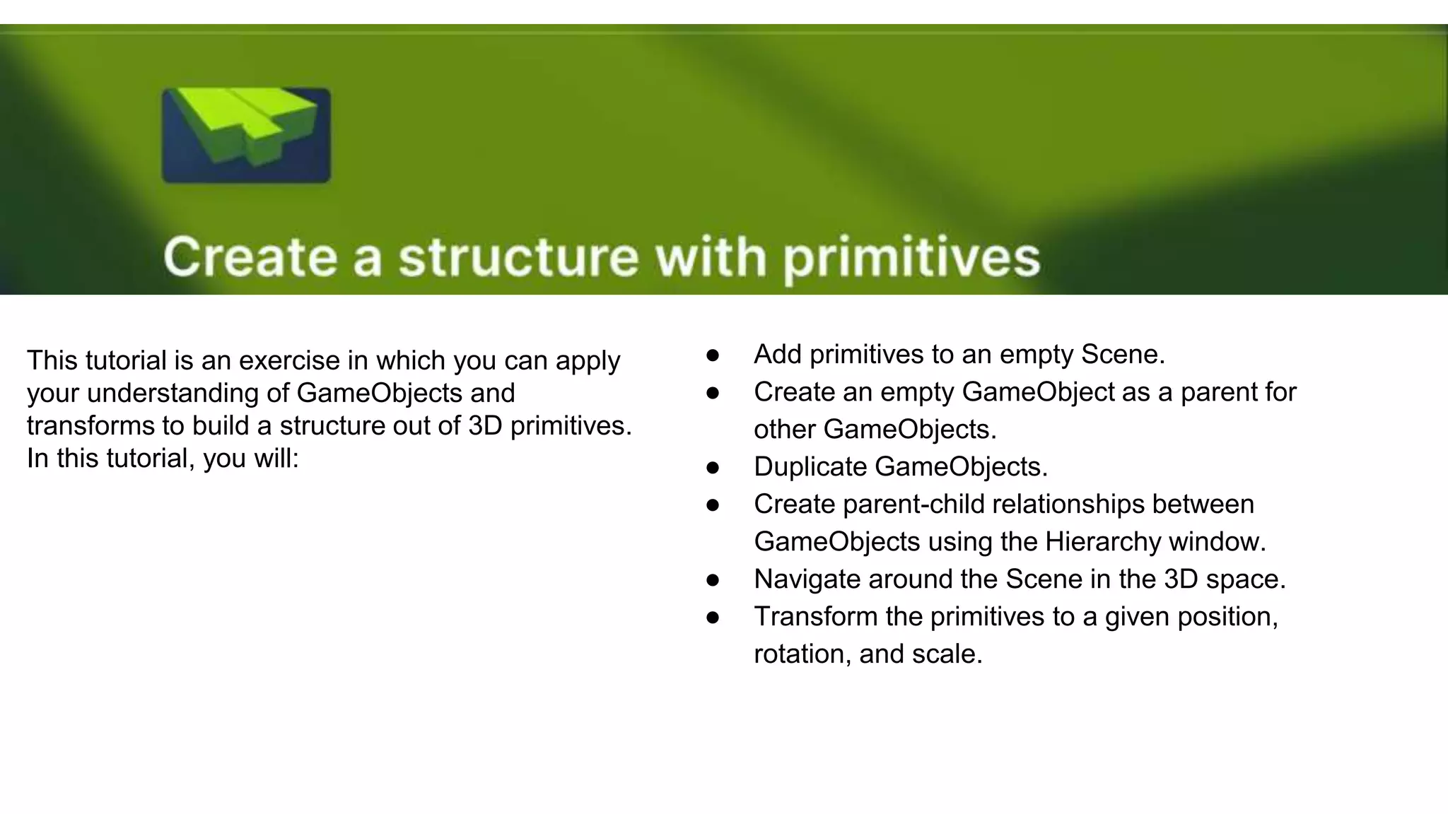 This tutorial is an exercise in which you can apply
your understanding of GameObjects and
transforms to build a structure out of 3D primitives.
In this tutorial, you will:
● Add primitives to an empty Scene.
● Create an empty GameObject as a parent for
other GameObjects.
● Duplicate GameObjects.
● Create parent-child relationships between
GameObjects using the Hierarchy window.
● Navigate around the Scene in the 3D space.
● Transform the primitives to a given position,
rotation, and scale.
 