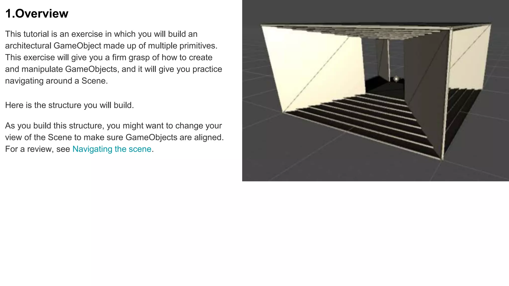 1.Overview
This tutorial is an exercise in which you will build an
architectural GameObject made up of multiple primitives.
This exercise will give you a firm grasp of how to create
and manipulate GameObjects, and it will give you practice
navigating around a Scene.
Here is the structure you will build.
As you build this structure, you might want to change your
view of the Scene to make sure GameObjects are aligned.
For a review, see Navigating the scene.
 