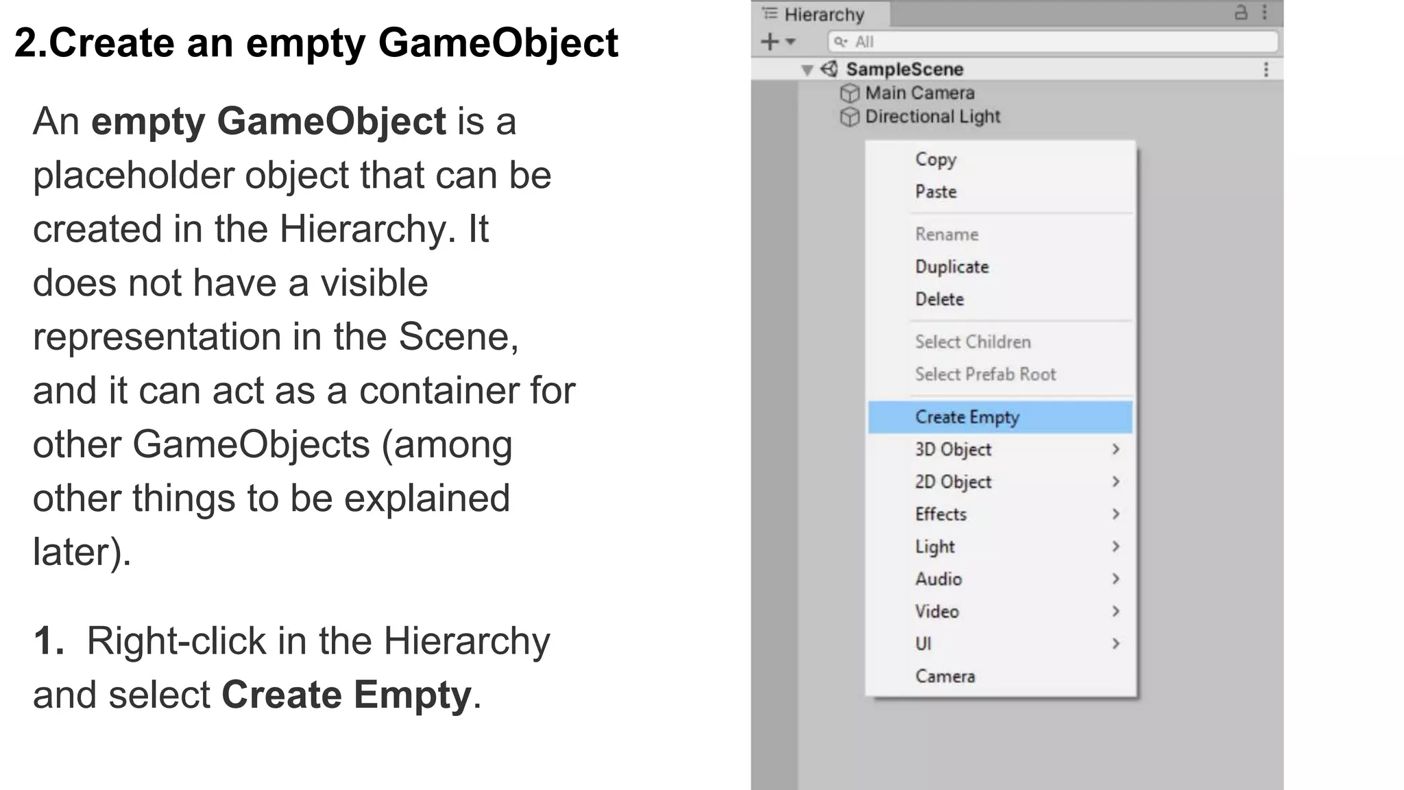 2.Create an empty GameObject
An empty GameObject is a
placeholder object that can be
created in the Hierarchy. It
does not have a visible
representation in the Scene,
and it can act as a container for
other GameObjects (among
other things to be explained
later).
1. Right-click in the Hierarchy
and select Create Empty.
 