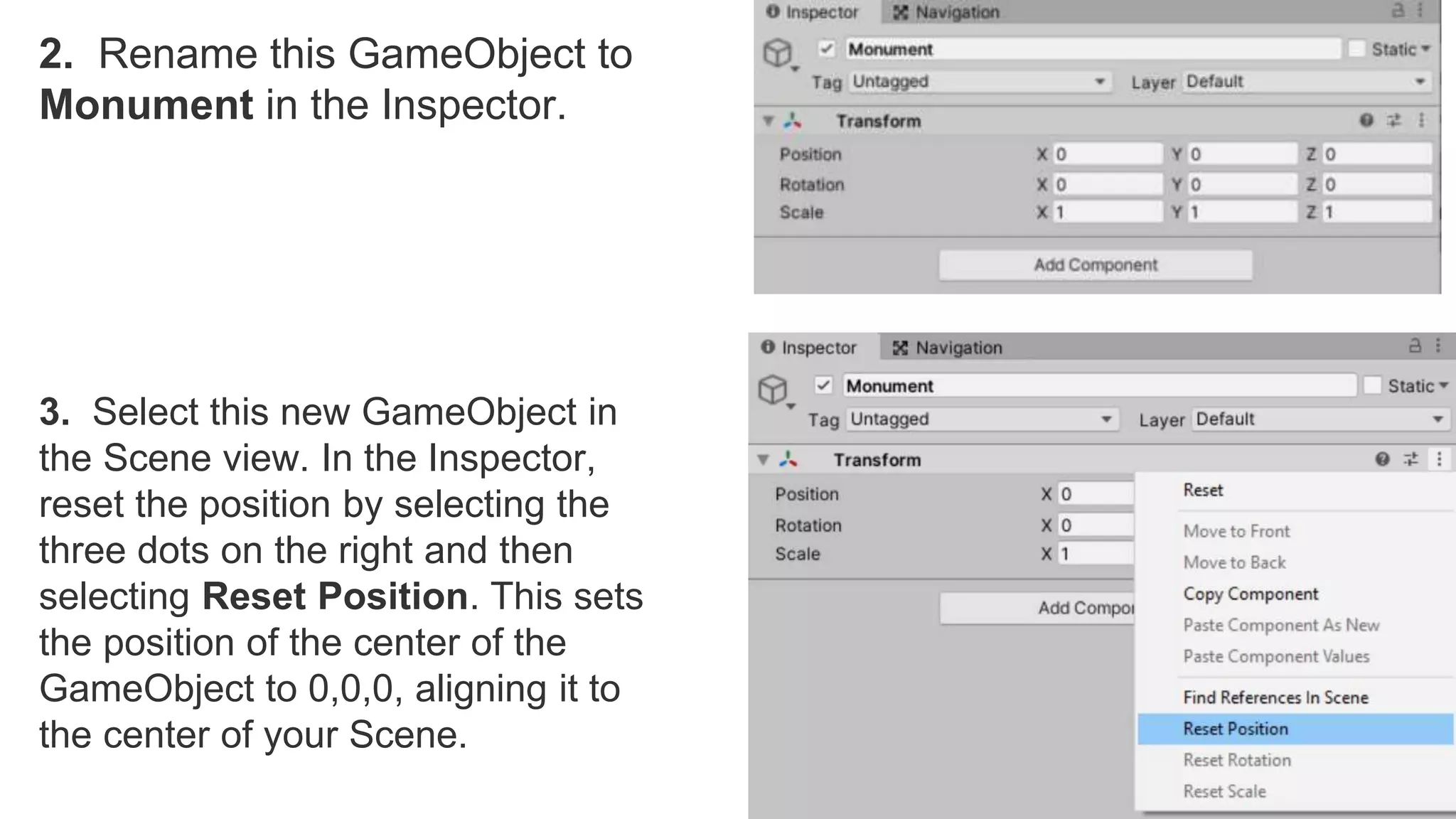2. Rename this GameObject to
Monument in the Inspector.
3. Select this new GameObject in
the Scene view. In the Inspector,
reset the position by selecting the
three dots on the right and then
selecting Reset Position. This sets
the position of the center of the
GameObject to 0,0,0, aligning it to
the center of your Scene.
 
