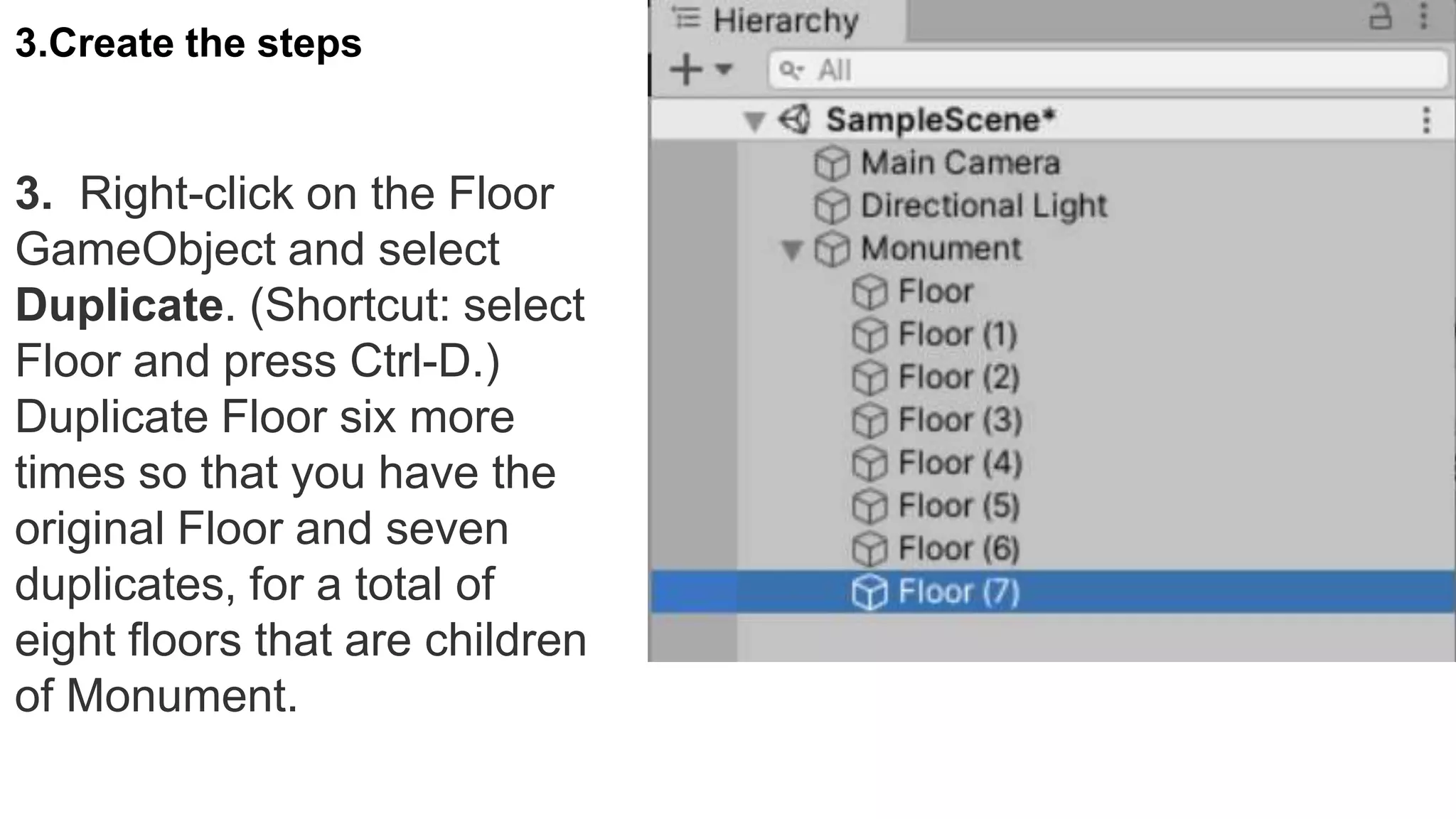 3. Right-click on the Floor
GameObject and select
Duplicate. (Shortcut: select
Floor and press Ctrl-D.)
Duplicate Floor six more
times so that you have the
original Floor and seven
duplicates, for a total of
eight floors that are children
of Monument.
3.Create the steps
 