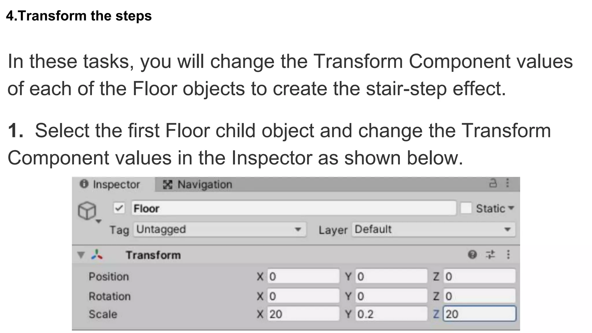 4.Transform the steps
In these tasks, you will change the Transform Component values
of each of the Floor objects to create the stair-step effect.
1. Select the first Floor child object and change the Transform
Component values in the Inspector as shown below.
 