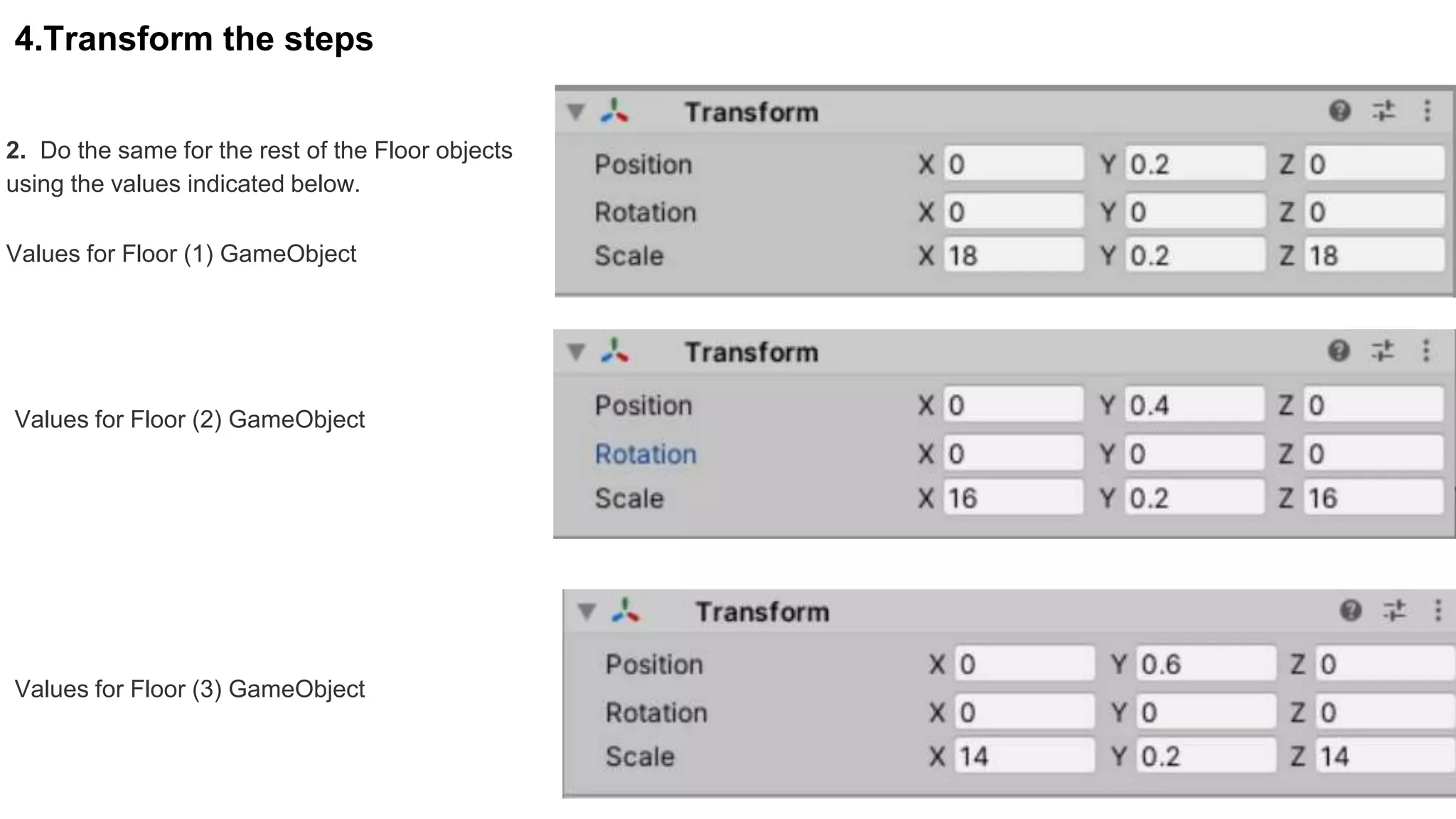 4.Transform the steps
2. Do the same for the rest of the Floor objects
using the values indicated below.
Values for Floor (1) GameObject
Values for Floor (2) GameObject
Values for Floor (3) GameObject
 