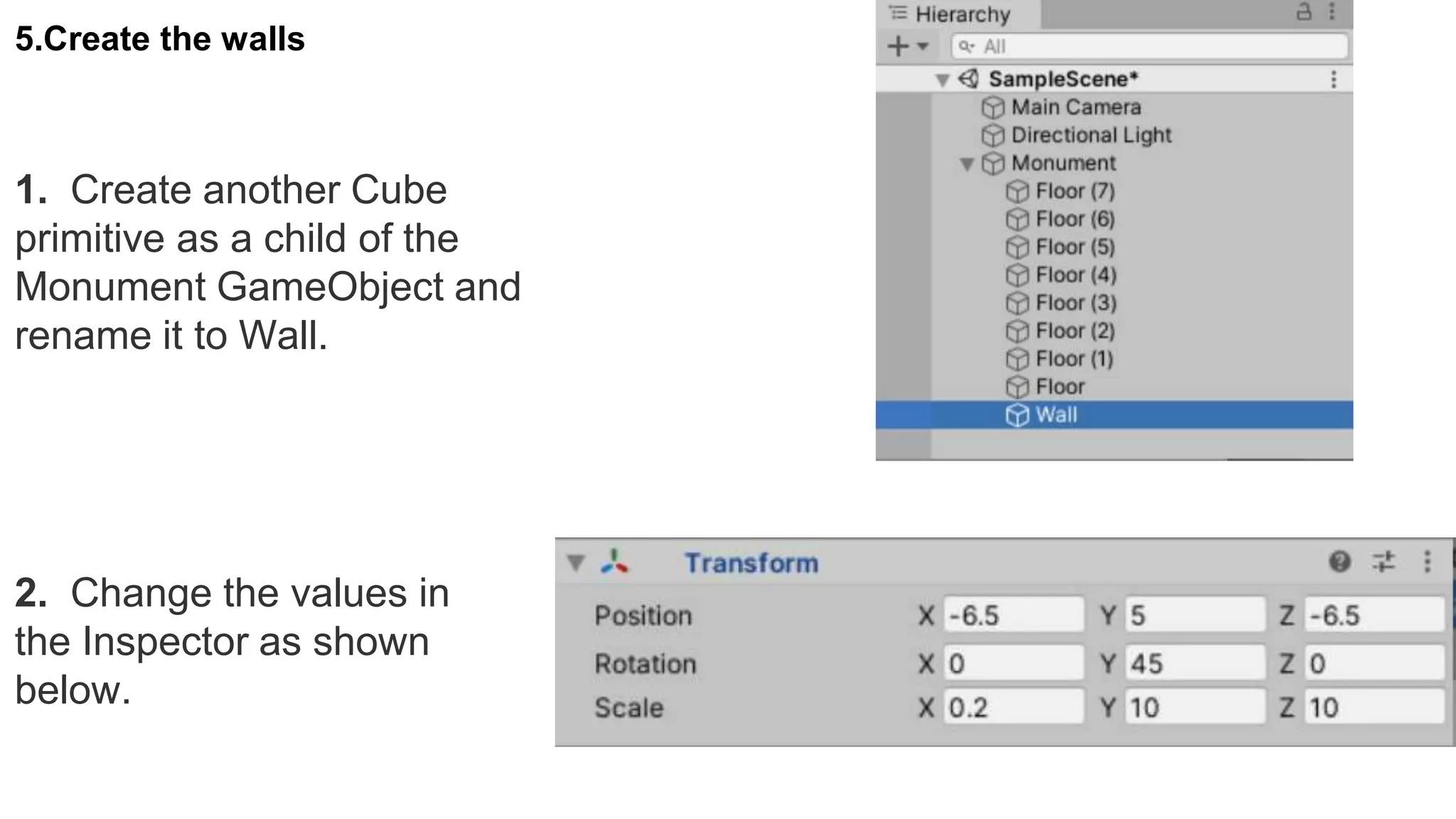 5.Create the walls
1. Create another Cube
primitive as a child of the
Monument GameObject and
rename it to Wall.
2. Change the values in
the Inspector as shown
below.
 