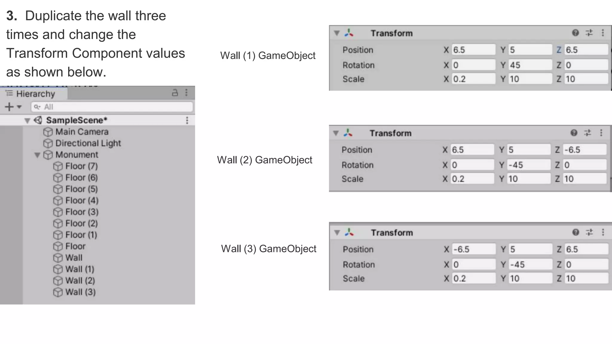 3. Duplicate the wall three
times and change the
Transform Component values
as shown below.
Wall (1) GameObject
Wall (3) GameObject
Wall (2) GameObject
 