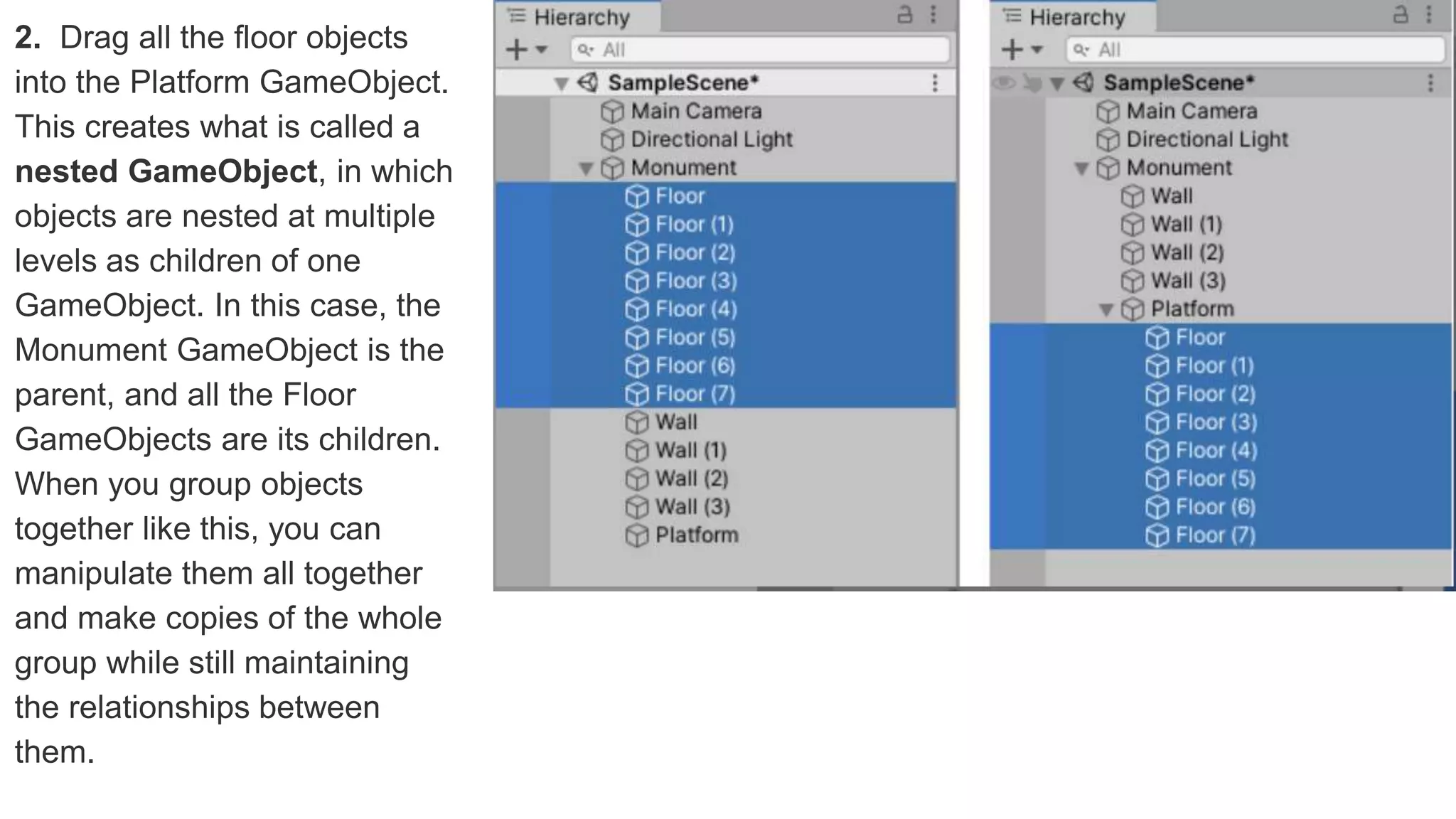 2. Drag all the floor objects
into the Platform GameObject.
This creates what is called a
nested GameObject, in which
objects are nested at multiple
levels as children of one
GameObject. In this case, the
Monument GameObject is the
parent, and all the Floor
GameObjects are its children.
When you group objects
together like this, you can
manipulate them all together
and make copies of the whole
group while still maintaining
the relationships between
them.
 