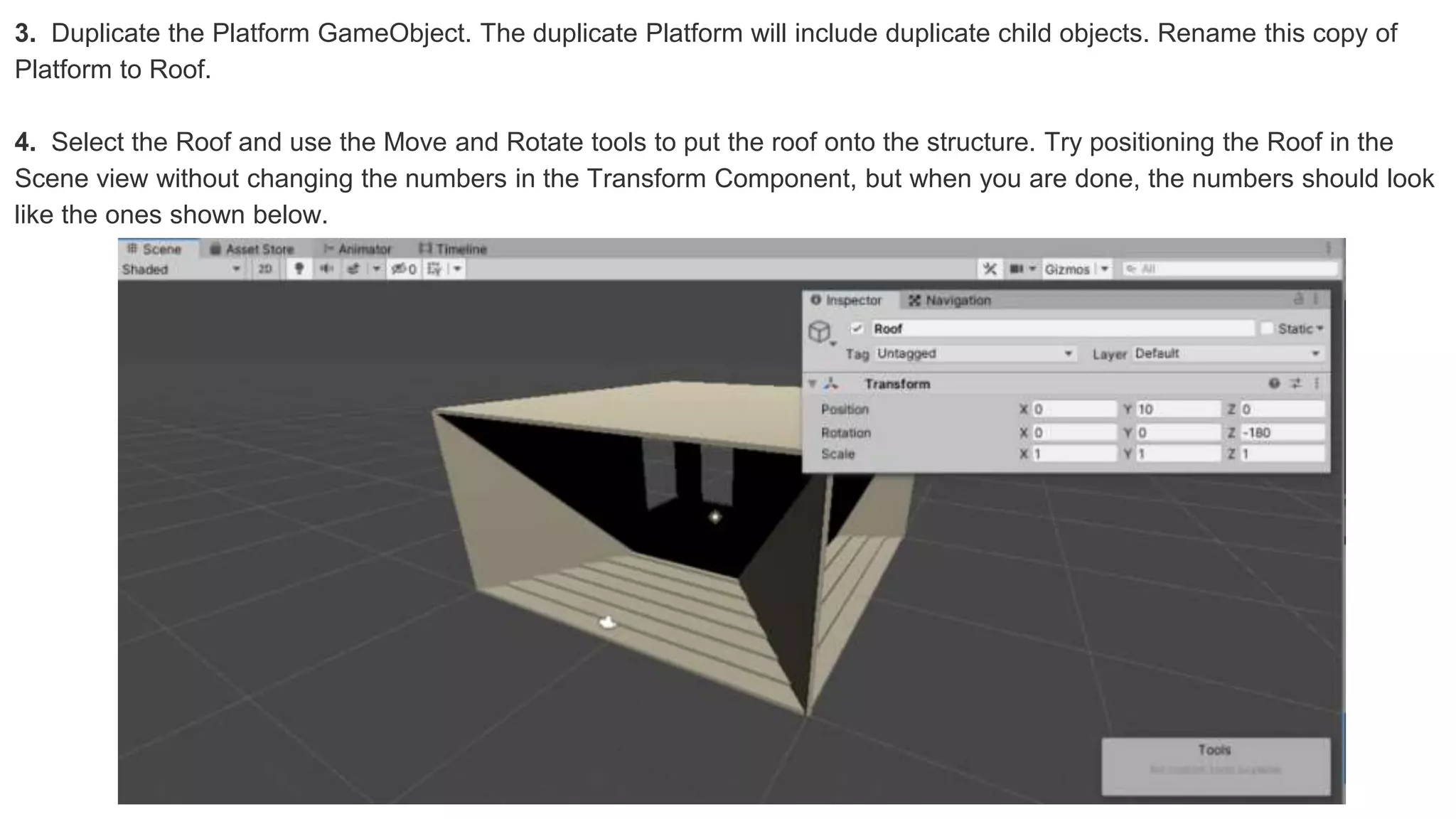 3. Duplicate the Platform GameObject. The duplicate Platform will include duplicate child objects. Rename this copy of
Platform to Roof.
4. Select the Roof and use the Move and Rotate tools to put the roof onto the structure. Try positioning the Roof in the
Scene view without changing the numbers in the Transform Component, but when you are done, the numbers should look
like the ones shown below.
 