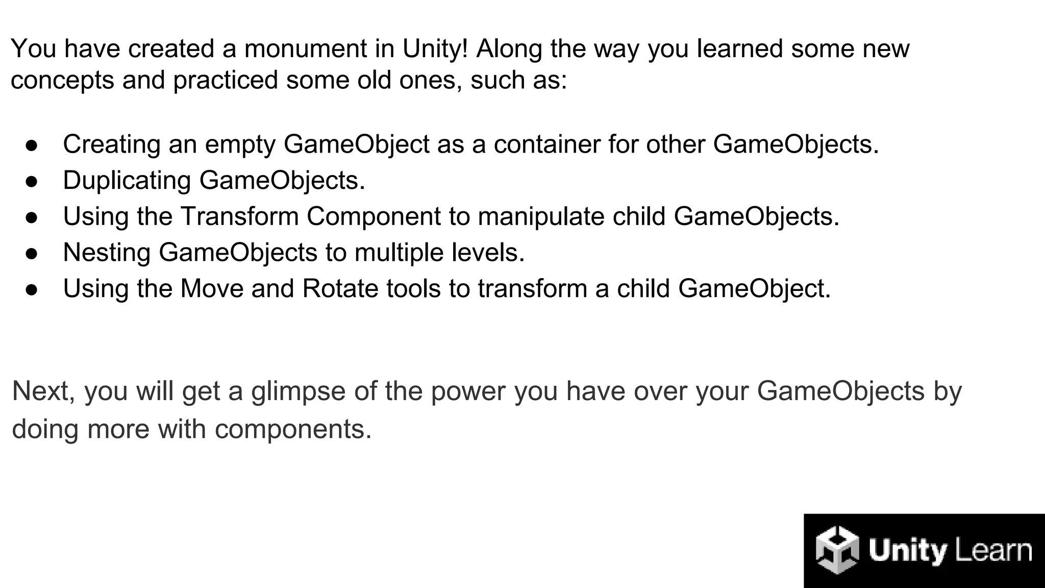 You have created a monument in Unity! Along the way you learned some new
concepts and practiced some old ones, such as:
● Creating an empty GameObject as a container for other GameObjects.
● Duplicating GameObjects.
● Using the Transform Component to manipulate child GameObjects.
● Nesting GameObjects to multiple levels.
● Using the Move and Rotate tools to transform a child GameObject.
Next, you will get a glimpse of the power you have over your GameObjects by
doing more with components.
 