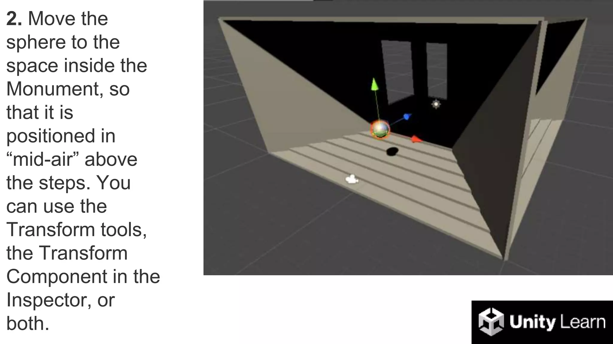 2. Move the
sphere to the
space inside the
Monument, so
that it is
positioned in
“mid-air” above
the steps. You
can use the
Transform tools,
the Transform
Component in the
Inspector, or
both.
 