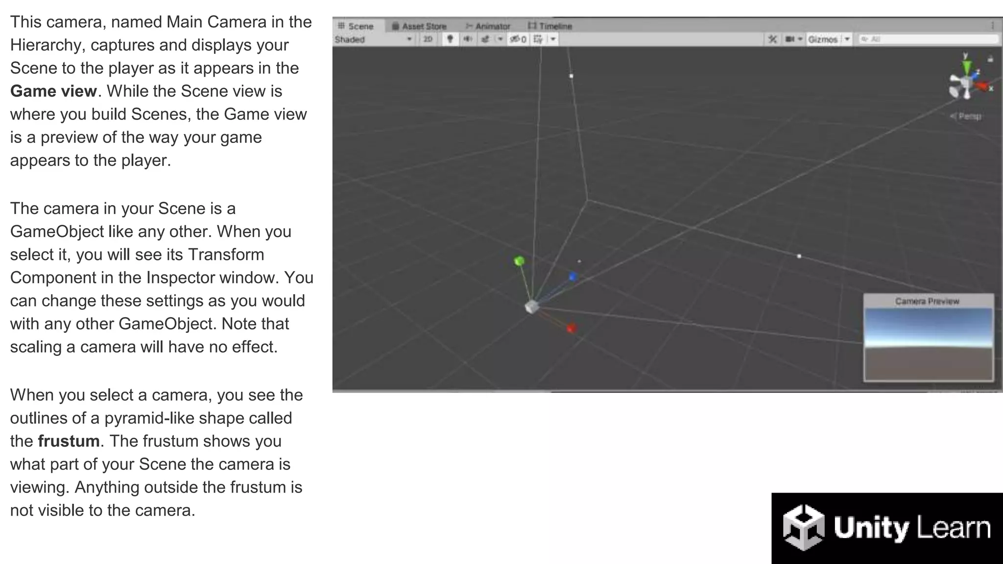 This camera, named Main Camera in the
Hierarchy, captures and displays your
Scene to the player as it appears in the
Game view. While the Scene view is
where you build Scenes, the Game view
is a preview of the way your game
appears to the player.
The camera in your Scene is a
GameObject like any other. When you
select it, you will see its Transform
Component in the Inspector window. You
can change these settings as you would
with any other GameObject. Note that
scaling a camera will have no effect.
When you select a camera, you see the
outlines of a pyramid-like shape called
the frustum. The frustum shows you
what part of your Scene the camera is
viewing. Anything outside the frustum is
not visible to the camera.
 