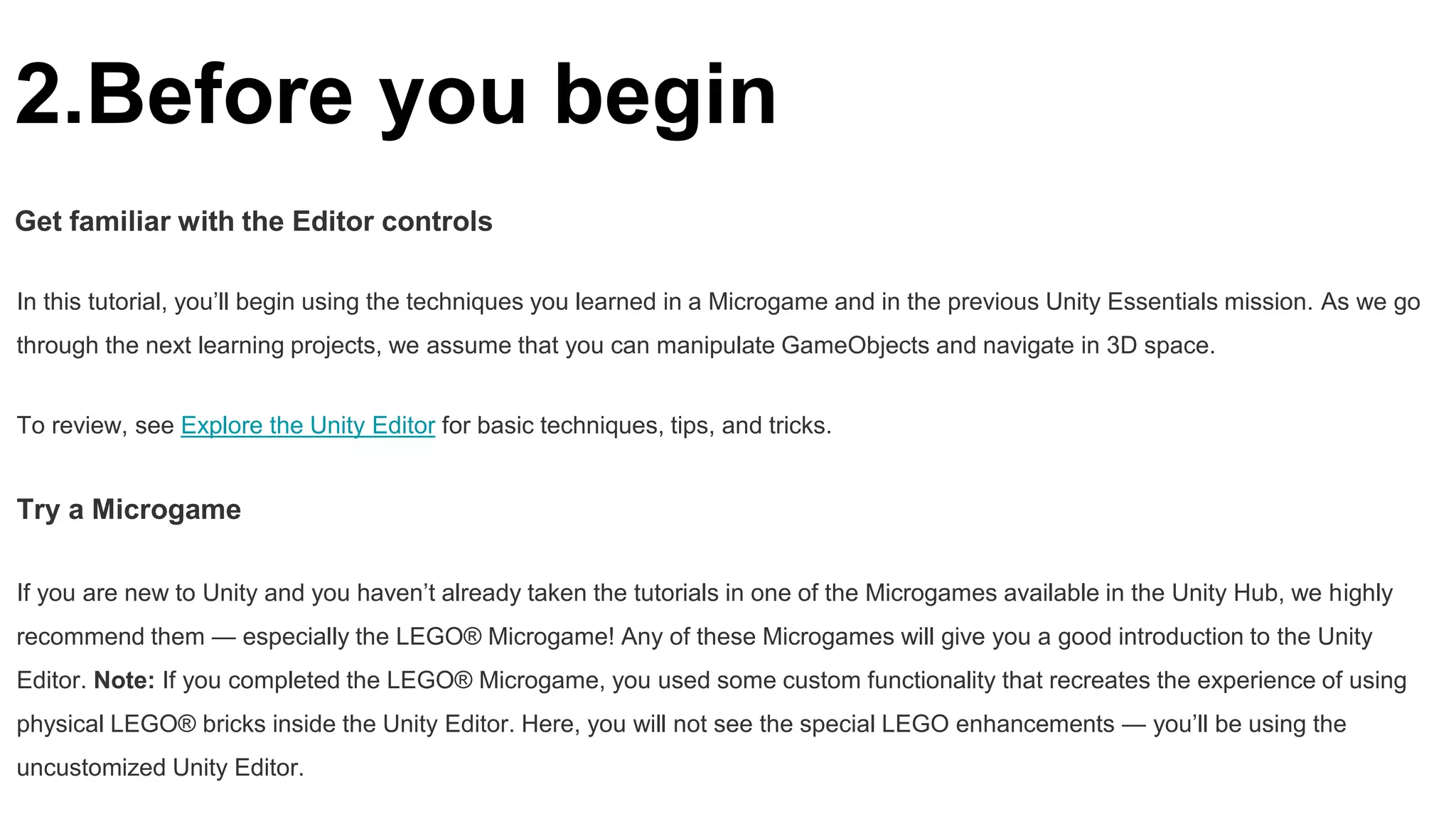 2.Before you begin
Get familiar with the Editor controls
In this tutorial, you’ll begin using the techniques you learned in a Microgame and in the previous Unity Essentials mission. As we go
through the next learning projects, we assume that you can manipulate GameObjects and navigate in 3D space.
To review, see Explore the Unity Editor for basic techniques, tips, and tricks.
Try a Microgame
If you are new to Unity and you haven’t already taken the tutorials in one of the Microgames available in the Unity Hub, we highly
recommend them — especially the LEGO® Microgame! Any of these Microgames will give you a good introduction to the Unity
Editor. Note: If you completed the LEGO® Microgame, you used some custom functionality that recreates the experience of using
physical LEGO® bricks inside the Unity Editor. Here, you will not see the special LEGO enhancements — you’ll be using the
uncustomized Unity Editor.
 