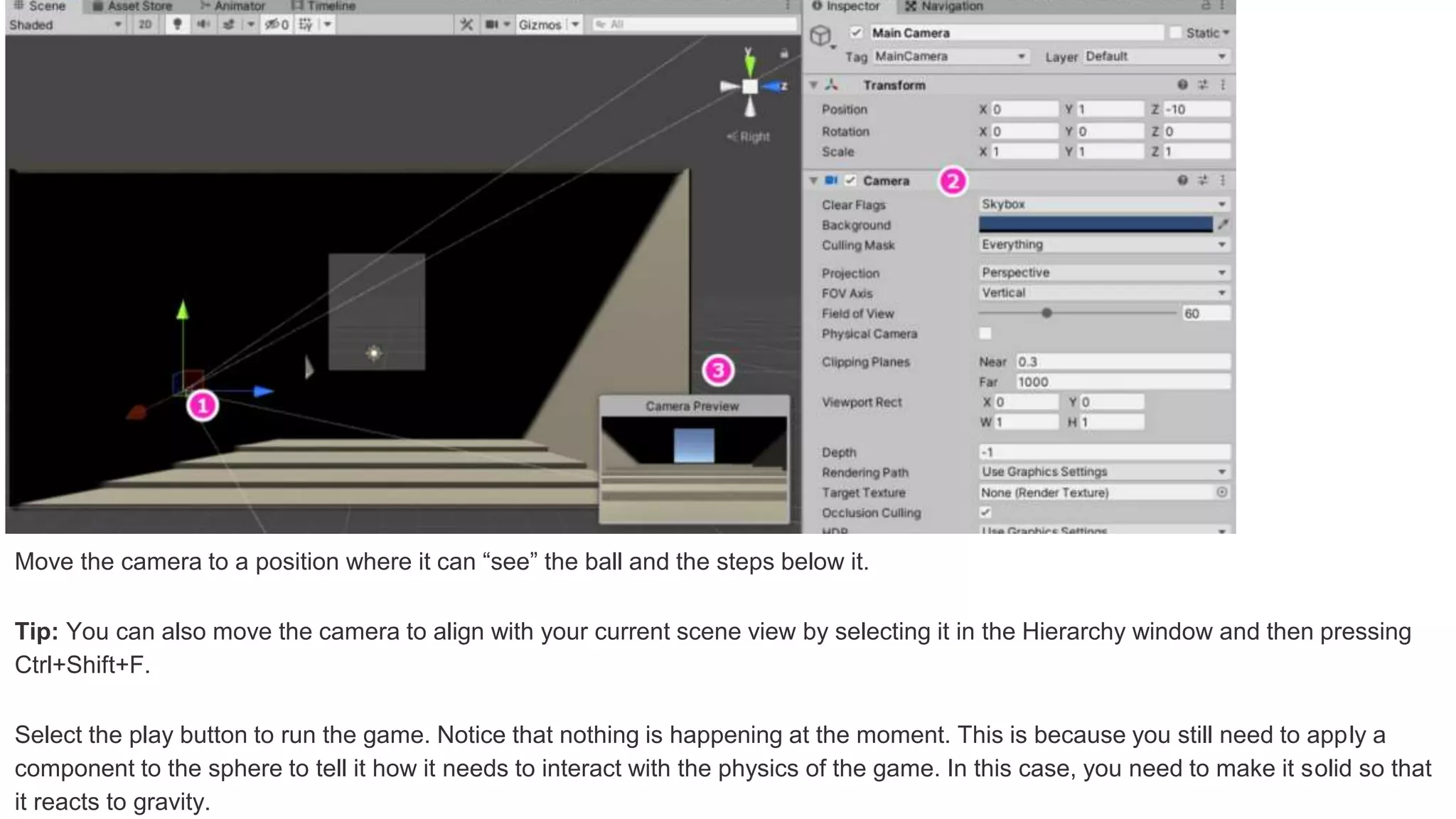 Move the camera to a position where it can “see” the ball and the steps below it.
Tip: You can also move the camera to align with your current scene view by selecting it in the Hierarchy window and then pressing
Ctrl+Shift+F.
Select the play button to run the game. Notice that nothing is happening at the moment. This is because you still need to apply a
component to the sphere to tell it how it needs to interact with the physics of the game. In this case, you need to make it solid so that
it reacts to gravity.
 