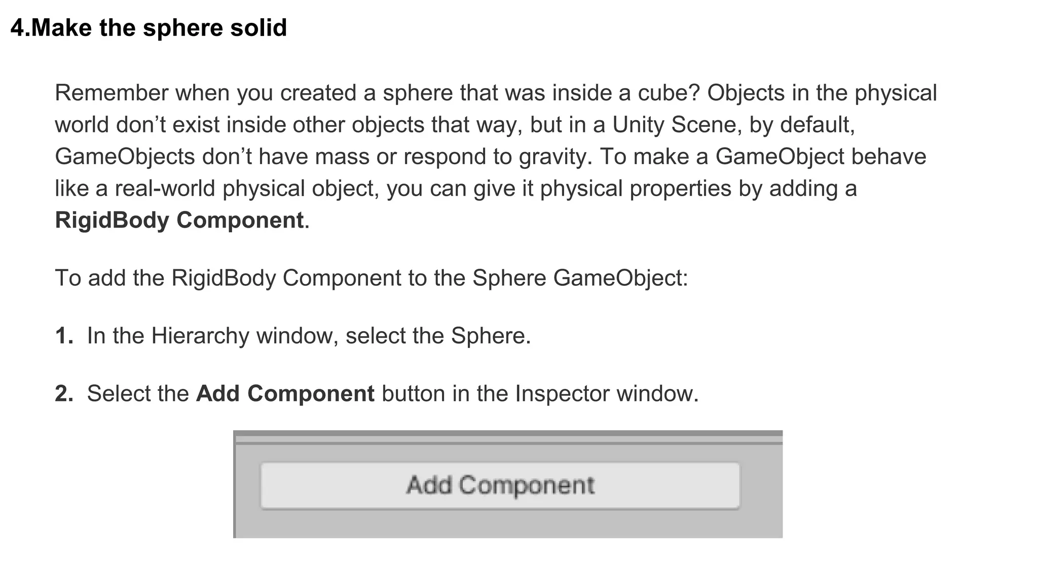 4.Make the sphere solid
Remember when you created a sphere that was inside a cube? Objects in the physical
world don’t exist inside other objects that way, but in a Unity Scene, by default,
GameObjects don’t have mass or respond to gravity. To make a GameObject behave
like a real-world physical object, you can give it physical properties by adding a
RigidBody Component.
To add the RigidBody Component to the Sphere GameObject:
1. In the Hierarchy window, select the Sphere.
2. Select the Add Component button in the Inspector window.
 