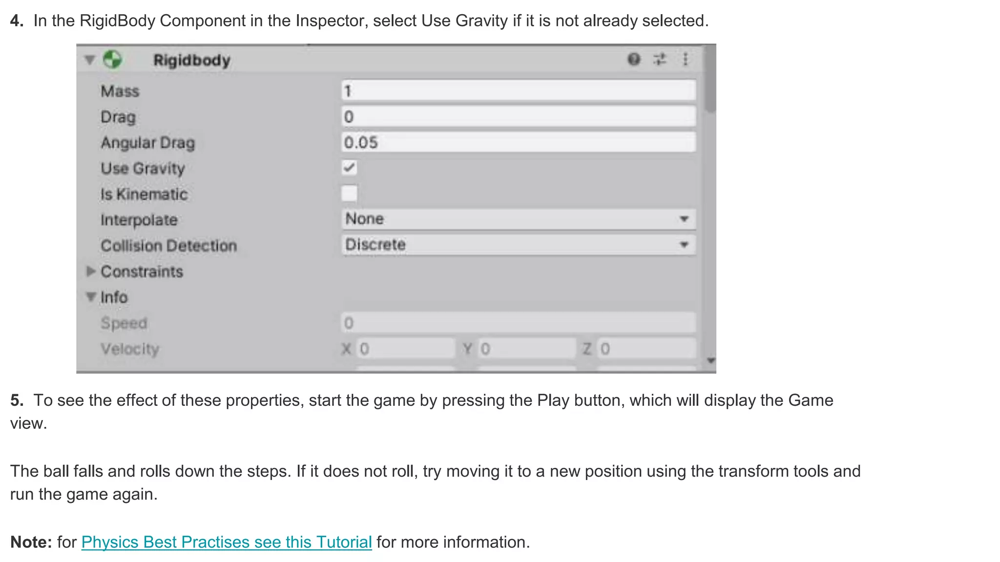 4. In the RigidBody Component in the Inspector, select Use Gravity if it is not already selected.
5. To see the effect of these properties, start the game by pressing the Play button, which will display the Game
view.
The ball falls and rolls down the steps. If it does not roll, try moving it to a new position using the transform tools and
run the game again.
Note: for Physics Best Practises see this Tutorial for more information.
 